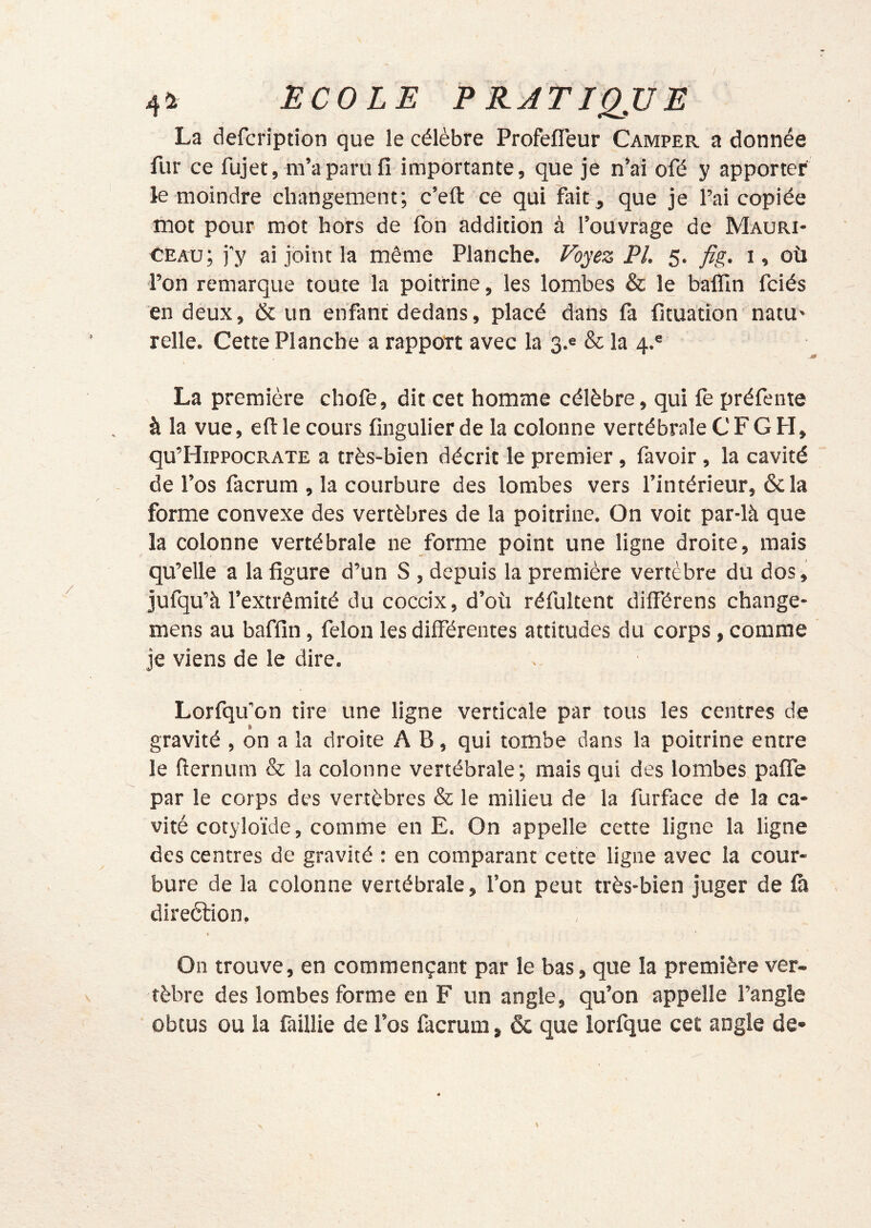 4i2 ËCOLE P RJTIQJJE La defcription que le célèbre Profefleur Camper a donnée fur ce fujet, m’a paru fi importante, que je n’ai ofé y apporter le moindre changement; c’efl: ce qui fait, que je l’ai copiée mot pour mot hors de fon addition à l’ouvrage de Mauri- CEAu; j'y ai joint la même Planche. Voyez PL 5. fig. i, où l’on remarque toute la poitrine, les lombes & le balïln fciés en deux, & un enfant dedans, placé dans fa fituation natU' relie. Cette Planche a rapport avec la 3.6 & la 4.® La première chofe, dit cet homme célèbre, qui fe préfente à la vue, eftle cours fingulier de la colonne vertébrale CFG H, qu’HippocRATE a très-bien décrit le premier, favoir , la cavité de l’os facrum , la courbure des lombes vers l’intérieur, ôcla forme convexe des vertèbres de la poitrine. On voit par-là que la colonne vertébrale ne forme point une ligne droite, mais qu’elle a la figure d’un S , depuis la première vertèbre du dos, jufqu’à l’extrémité du coccix, d’où réfultent différens change- mens au baffin, félon les différentes attitudes du corps, comme je viens de le dire. Lorfqu’on tire une ligne verticale par tous les centres de gravité , on a la droite A B, qui tombe dans la poitrine entre le fternum & la colonne vertébrale; mais qui des lombes paffe par le corps des vertèbres & le milieu de la furface de la ca- vité cotyloïde, comme en E. On appelle cette ligne la ligne des centres de gravité : en comparant cette ligne avec la cour- bure de la colonne vertébrale, l’on peut très-bien juger de fà direélion, ♦ On trouve, en commençant par le bas, que la première ver- tèbre des lombes forme en F un angle, qu’on appelle l’angle obtus ou la faillie de l’os facrum, & que lorfque cet angle de* \