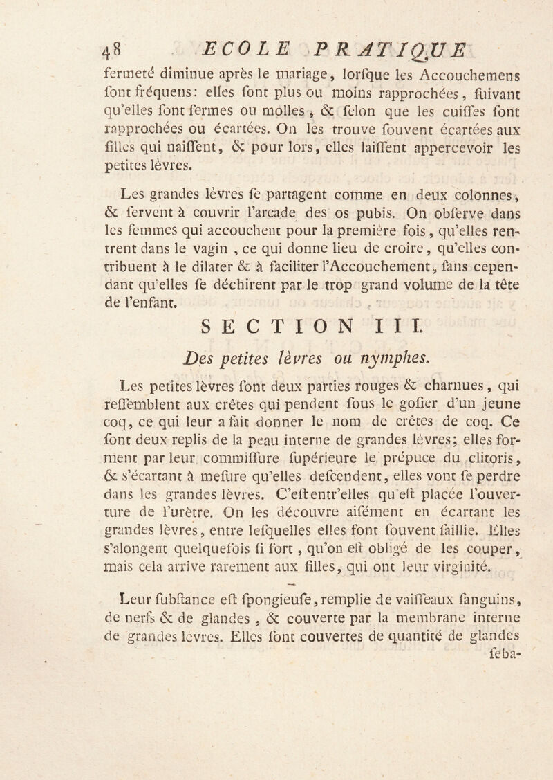 fermeté diminue après le mariage, lorfque les Accouchemens font fréquens: elles font plus ou moins rapprochées, fuivant qu’elles font fermes ou molles , & félon que les cuiflès font rapprochées ou écartées. On les trouve fouvent écartées aux filles qui naiflent, & pour lors, elles laifient appercevoir les petites lèvres. Les grandes lèvres fe partagent comme en deux colonnes , & fervent à couvrir l’arcade des os pubis. On obferve dans les femmes qui accouchent pour la première fois, qu’elles ren- trent dans le vagin , ce qui donne lieu de croire, qu’elles con- tribuent à le dilater & à faciliter l’Accouchement, fans cepen- dant qu’elles fe déchirent par le trop grand volume de la tête de l’enfant. - , * SECTION III. Des petites lèvres ou nymphes. Les petites lèvres font deux parties rouges & charnues, qui refiemblent aux crêtes qui pendent fous le gofier d’un jeune coq, ce qui leur a fait donner le nom de crêtes de coq. Ce font deux replis de la peau interne de grandes lèvres; elles for- ment par leur, commiffure fupérieure le prépuce du clitoris, & s’écartant à mefure qu’elles defcendent, elles vont fe perdre dans les grandes lèvres. C’eftentr’elles qu'efi placée l’ouver- ture de l’urètre. On les découvre aifément en écartant les grandes lèvres, entre lefquelles elles font fouvent faillie. Elles s’alongent quelquefois fi fort, qu’on ell obligé de les couper, mais cela arrive rarement aux filles, qui ont leur virginité. Leur fubfiance efl fpongieufe, remplie de vaiflTeaux fanguins, de nerfs & de glandes , & couverte par la membrane interne de grandes lèvres. Elles font couvertes de quantité de glandes feba-