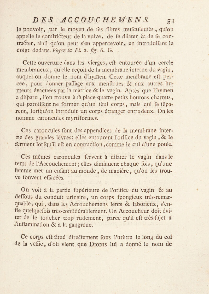 le pouvoir, par le moyen de fes fibres mufculeufes, qu’on appelle le conftriôleur de la vulve, de fe dilater & de fe con- traéter, ainfi qu’on peut s’en appercevoir, en introduifant le doigt dedans. Foyz la PL 2. fig. 6. G. ■ Cette ouverture dans les vierges, eft entourée d’un cercle membraneux, qu’elle reçoit de la membrane interne du vagin, auquel on donne le nom d’hymen. Cette membrane efi per- cée, pour donner palTage aux menftrues & aux autres hu- meurs évacuées par la matrice & le vagin. Après que 1 hymen a difparu , l’on trouve à fa place quatre petits boutons charnus, qui paroiflént ne former qu’un feul corps, mais qui fe fépa- rent, lorfqu’on introduit un corps étranger entre deux. On les nomme caroncules myrtiformes. Ces caroncules font des appendices de la membrane inter- ne des grandes lèvres; elles entourent l’orifice du vagin ,& le ferment lorfqu’il efl: en contraèlion,comme le cul d’une poule. Ces mêmes caroncules fervent à dilater le vagin dans le tems de l’Accouchement; elles diminuent chaque fois, qu’une femme met un enfant au monde , de manière, qu’on les trou- ve füuvent effacées. On voit à la partie fupérieure de l’orifice du vagin & au deffous du conduit urinaire, un corps fpongieux très-remar- quable, qui, dans les Accouchemens lents & laborieux, s’en- fle quelquefois très-confidérablement. Un Accoucheur doit évi- ter de le toucher trop rudement, parce qu’il eft très-fujet à l’inflammation & à la gangrène. Ce corps eft fitué direélement fous l’urètre le long du col de la vefiîe, d’où vient que Dionis lui a donné le nom de \