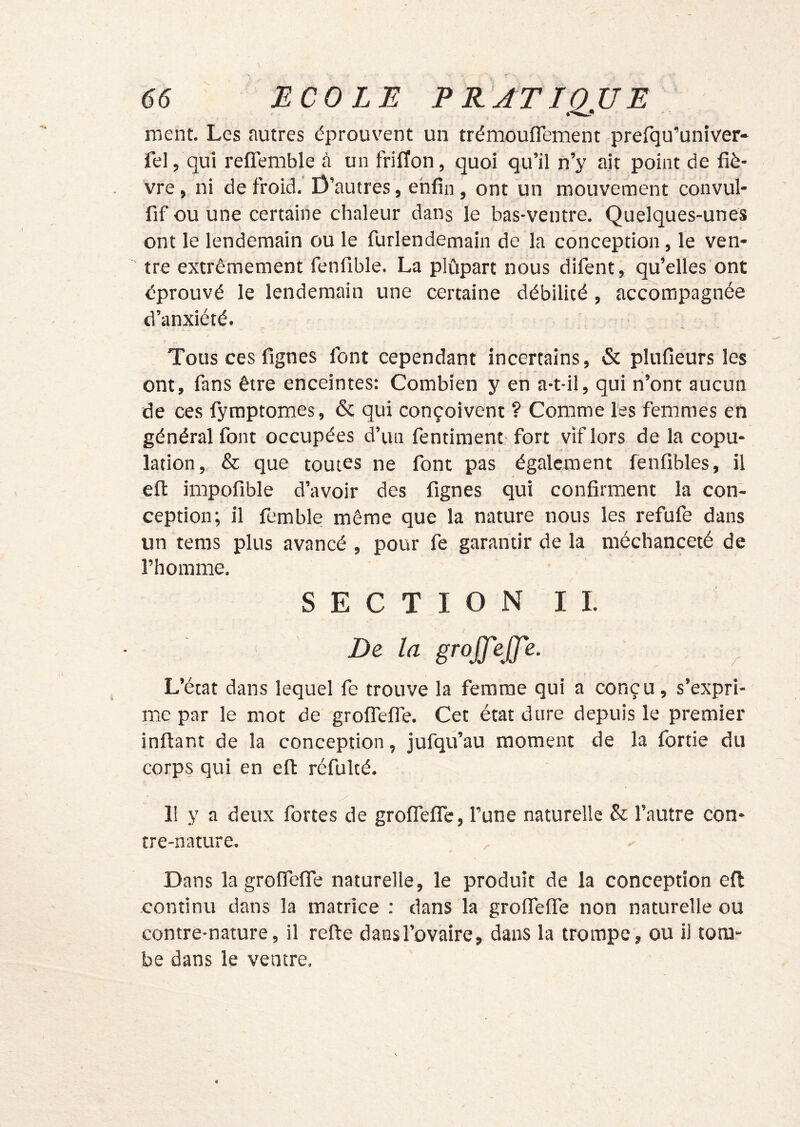 ment. Les autres éprouvent un trémouflement prerqu’univer- fel, qui refîemble à un friffon, quoi qu’il n’y ajt point de fiè- vre , ni de froid, Ü’autres, enfin, ont un mouvement convul- fif ou une certaine chaleur dans le bas-ventre. Quelques-unes ont le lendemain ou le furlendemain de la conception, le ven- tre extrêmement fenfible, La plûpart nous difent, qu’elles ont éprouvé le lendemain une certaine débilité , accompagnée d’anxiété. ; - Tous ces fignes font cependant incertains, & plufieurs les ont, fans être enceintes: Combien y en a-t-il, qui n’ont aucun de ces fymptomes, & qui conçoivent ? Comme les femmes en général font occupées d’un fentiment fort vif lors de la copu- lation,. & que toutes ne font pas également fenfîbles, il efi: impofible d’avoir des fignes qui confirment la con- ception; il femble même que la nature nous les refufe dans un teras plus avancé, pour fe garantir de la méchanceté de l’homme, SECTIONII, De la groJJ'eff'e. ^ L’état dans lequel fe trouve la femme qui a conçu, s’expri- me par le mot de grolfelTe, Cet état dure depuis le premier inftant de la conception, jufqu’au moment de la fortie du corps qui en efl: réfulté, 11 y a deux fortes de grofiefiTe, l’une naturelle & l’autre con- tre-nature. Dans la groirefiTe naturelle, le produit de la conception efl; continu dans la matrice : dans la grofiTefiTe non naturelle ou contre-nature, il refte daesl’ovaire, dans la trompe, ou il tom- be dans le ventre.