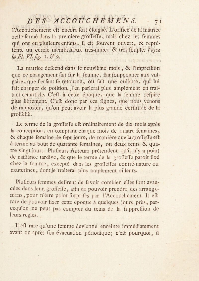 X DES' JCCOUCHEMENS. - 71 l’Accouchement éfl:'encore>fôrt élôighél L’orifice‘deia‘ matrice refie fermé dans la première groflefle , mais chez les femmes qui ont eu plufieurs enfans, il eft fouvent ouvert, & repré- fente un cercle membraneux très-mince & tfès-fouple. F^ojez la PL VLfig. 'ï.&'z. , ' La matrice defcend dans le neuvième mois, & l’impreflîôn que ce changement fait fur la femme, fait foupçonner aux vul- gaire, que l’enfant fe retourne, ou fait une culbute, qui lui fait changer de pofition. J’en parlerai plus amplement en trai- tant cet article. C’eft à cette époque, que la femme relpire plus librement. C’efi donc par ces fignes, que nous venons de rapporter, qu’on peut avoir la plus grande certitude de la - grofiTefle. • Le terme de la grofifelTe eft ordinairement de dix mois après la conception, en comptant chaque mois de quatre femaines, & chaque femaine de fept jours, de manière que la gi oflèflTe eft: % à terme au bout de quarante femaines,' ou deux cents & qua- tre vingt jours. Plufieurs Auteurs prétendent qu’il n’y a point de naiflance tardive, & que le terme de la groflefle paroît fixé chez la femme, excepté dans les groflefles contré-nature ou exuterines, dont je traiterai plus amplement ailleurs. Plufieurs femmes défirent de favoir combien elles font avan- cées dans letir^ groflefle, afin de pouvoir prendre des arrange- mens, pour n’être point furprifes par l’Accouchement. Il eft ' rare de pouvoir fixer cette époque à quelques jours près, par- eequ’on ne peut pas compter du tems de la fuppreftion de leurs réglés. , Il eft rare qu’une femme devienne enceinte immédiatement avant ou après fon évacuation périodique; c’eft pourquoi, il