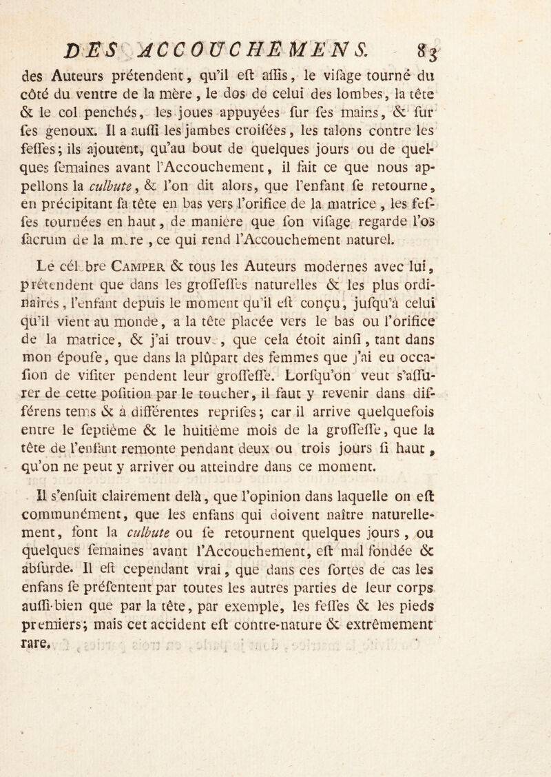 D:ES':jccouchemen s. des Auteurs prétendent, qu’il eft alïïs, le vifage tourné du côté du ventre de la mère , le dos de celui des lombes , la tête‘ & le col.penchés, les joues appuyées fur fes mains, fur' fes genoux. Il a auflî les jambes croifées, les talons contre les feffes; ils ajoutent, qu’au bout de quelques jours ou de quel- ques femaines avant l’Accouchement, il fait ce que nous ap- pelions la culbute, & l’on dit alors, que l’enfant fe retourne, en précipitant fa tête en bas vers l’orifice de la matrice , les fef- fes tournées en haut, de manière que fon vifage. regarde l’os làcrum de la mAe , ce qui rend l’Accouchement naturel. Lé céLbre Camper & tous les Auteurs modernes avec lui, prétendent que dans les grolfelfes naturelles ôc.les plus ordi- naires, l’enfant depuis le moment qu’il eft conçu, jufqu’à celui qu’il vient au monde, a la tête placée vers le bas ou f orifice de la matrice, & j’ai trouve, que cela étoit ainfi, tant dans mon époufe, que dans la plûpart des femmes que j’ai eu occa- fion de vificer pendent leur grolfelfe. Lorfqu’on veut s’alfti- rer de cette poficion par le toucher, il faut y revenir dans dif- férens tems iSc à différentes reprifes ; car il arrive quelquefois entre le feptième & le huitième mois de la groflTeflé, que la tête de l’enfant remonte pendant deux ou trois jours fi haut, qu’on ne peut y arriver ou atteindre dans ce moment. . Il s’enfuit clairément delà, que l’opinion dans laquelle on eft: communément, que les enfans qui doivent naître naturelle- ment, font la culbute ow fe retournent quelques jours , ou quelques femaines avant l’Accouchement, eft mal fondée 6c àbfurde. Il eft cependant vrai, que dans ces fortes de cas les enfans fe préfentenf par toutes les autres parties de leur corps- auflî-bien que par la tête, par exemple, les felfes 6c les pieds premiers; mais cet accident eft contre-nature 6c extrêmement