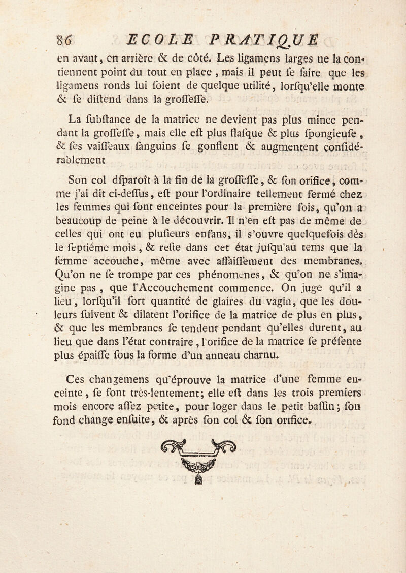 en avant, en arrière & de côté. Les ligamens larges ne la con- tiennent point du tout en place , mais il peut fe faire que les ligamens ronds lui foient de quelque utilité, lorfqu’elle monte ôc fe diftend dans la groffefle. La fubftance de la matrice ne devient pas plus mince pen- dant la grofleffe, mais elle eft plus flafque & plus fpongieufe , & fes vaifleaux fanguins fe gonflent & augmentent confidé*, rablement — A * . f ^ Son col dfparoît à la fin de la grofTelTe, & fon orifice, com- me j’ai dit ci-deflTus, eft pour l’ordinaire tellement fermé chez les femmes qui font enceintes pour la première fois, qu’on.a' beaucoup de peine à le découvrir. 11 n’en eft pas de même de . celles qui ont eu plufieurs enfans, il s’ouvre quelquefois dès. le feptiérae mois , & refte dans cet état jufqu’au teras que la femme accouche, même avec affailTeraent des membranes., Qu’on ne fe trompe par ces phénomènes, & qu’on ne s’ima-- gine pas , que l’Accouchement commence. On juge qu’il a lieu, lorfqu’il fort quantité de glaires du vagin, que les dou- leurs fuivent & dilatent l’orifice de la matrice de plus en plus, & que les membranes fe tendent pendant qu’elles durent, au lieu que dans l’état contraire, l orifice de la matrice fe préfente plus épaifle fous la forme d’un anneau charnu. Ces changemens qu’éprouve la matrice d’une femme en- ceinte , fe font très-lentement; elle eft dans les trois premiers mois encore alTez petite, pour loger dans le petit baflin ; fon fond change enfuite, & après fon col & fon orifice»