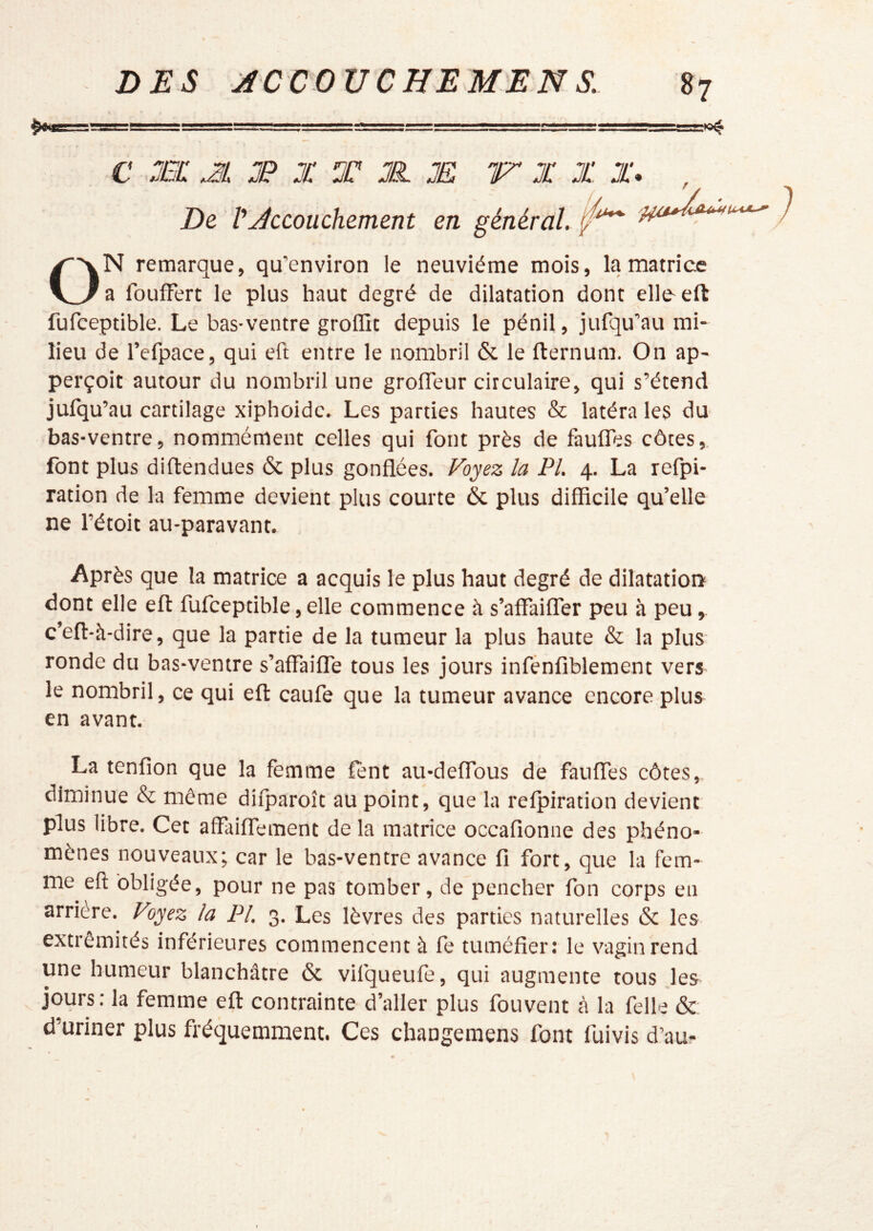 C TjC m JP X T JP. JË IT X JJ JJ* , De J ^Accouchement en général, ON remarque, qu’environ le neuvième mois, la matrice a foufFert le plus haut degré de dilatation dont elle- eft fufceptible. Le bas-ventre groflit depuis le pénil, jurqu’au mi- lieu de refpace, qui eft entre le nombril & le fternum. On ap- perçoit autour du nombril une grofteur circulaire, qui s’étend jufqu’au cartilage xiphoidc. Les parties hautes & latéra les du bas-ventre, nommément celles qui font près de faufles côtes,, font plus diftendues & plus gonflées. Voyez la PL 4. La refpi- ration de la femme devient plus courte & plus difficile qu’elle ne rétoit au-paravant. Après que la matrice a acquis le plus haut degré de dilatation dont elle eft fufceptible, elle commence à s’affaiffer peu à peu, c’eft-à-dire, que la partie de la tumeur la plus haute & la plus ronde du bas-ventre s’affaiffe tous les jours infénfiblement vers le nombril, ce qui eft caufe que la tumeur avance encore plus en avant. La tenfion que la femme fent au-deflbus de faufles côtes, diminue & même dilparoît au point, que la relpiration devient plus libre. Cet affailfement de la matrice occafionne des phéno- mènes nouveaux; car le bas-ventre avance fi fort, que la fem- me eft obligée, pour ne pas tomber, de pencher fon corps en arriéré. Voyez la PL 3. Les lèvres des parties naturelles & les extrémités inférieures commencent à fe tuméfier: le vagin rend une humeur blanchâtre & vifqueufe, qui augmente tous les jours: la femme eft contrainte d’aller plus fouvent cà la felle & d’uriner plus fréquemment. Ces changemens font fuivis d’au-