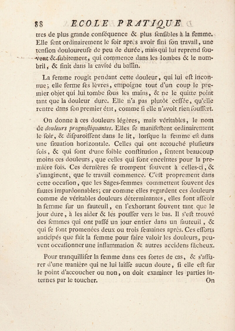 très de plus grande conféquence & plus fenfibles à la femme. Elle fent ordinairement le foir après avoir fini fon travail, une tenfion douloureufe de peu de durée, m'aisqui lui reprend fou- -ve-Bt.'&-fubitement, qui commence dans les lombes & le nom- bril , & finit dans là cavité du baHIn. La femme rougit pendant cette douleur, qui lui efi: incon- nue; elle ferme fes lèvres, empoigne tout d’un coup le pre- mier objet qui lui tombé fous les mains, & ne le quitte point tant que la douleur dure. Elle n’a pas plutôt celfée, qu’elle rentre dans fon premier état, comme fi elle n’a voit rien fouffert. On donne à ces douleurs légères, mais véritables, le nom de douleurs prognoftiquantes. Elles fe manifeftent ordinairement le foir, & dilparoiifent dans le lit, lorfque la femme eil dans une ficuation horizontale. Celles qui ont accouché plufieurs lois, & qui font d’une foible conftitution , féntent beaucoup moins ces douleurs, que celles qui font enceintes pour la pre- mière fois. Ces dernières fe trompent fouvent à celles-ci, & s’imaginent, que le travail commence. C’elt proprement dans cette occafion, que les Sages-femmes commettent fouvent des fautes impardonnables; car comme elles regardent ces douleurs comme de véritables douleurs déterminantes, elles font alfeoir la femme fur un fauteuil, en l’exhortant fouvent tant que le jour dure, à les aider & lés poufler vers le bas. Il s’eft trouvé des femmes qui ont paflTé un jour entier dans un fauteuil, & qui fe font promenées deux ou trois femaines après. Ces efforts anticipés que fait la femme pour faire valoir les douleurs, peu- vent occafionner une inffammation & autres accidens fâcheux. Pour tranquillifer la femme dans ces fortes de cas, & s’affli- rer d’une ntanière qui ne lui lailfe aucun doute, fi elle efi: fur le point d’accoucher ou non, on doit examiner les parties in- ternes par le toucher. On