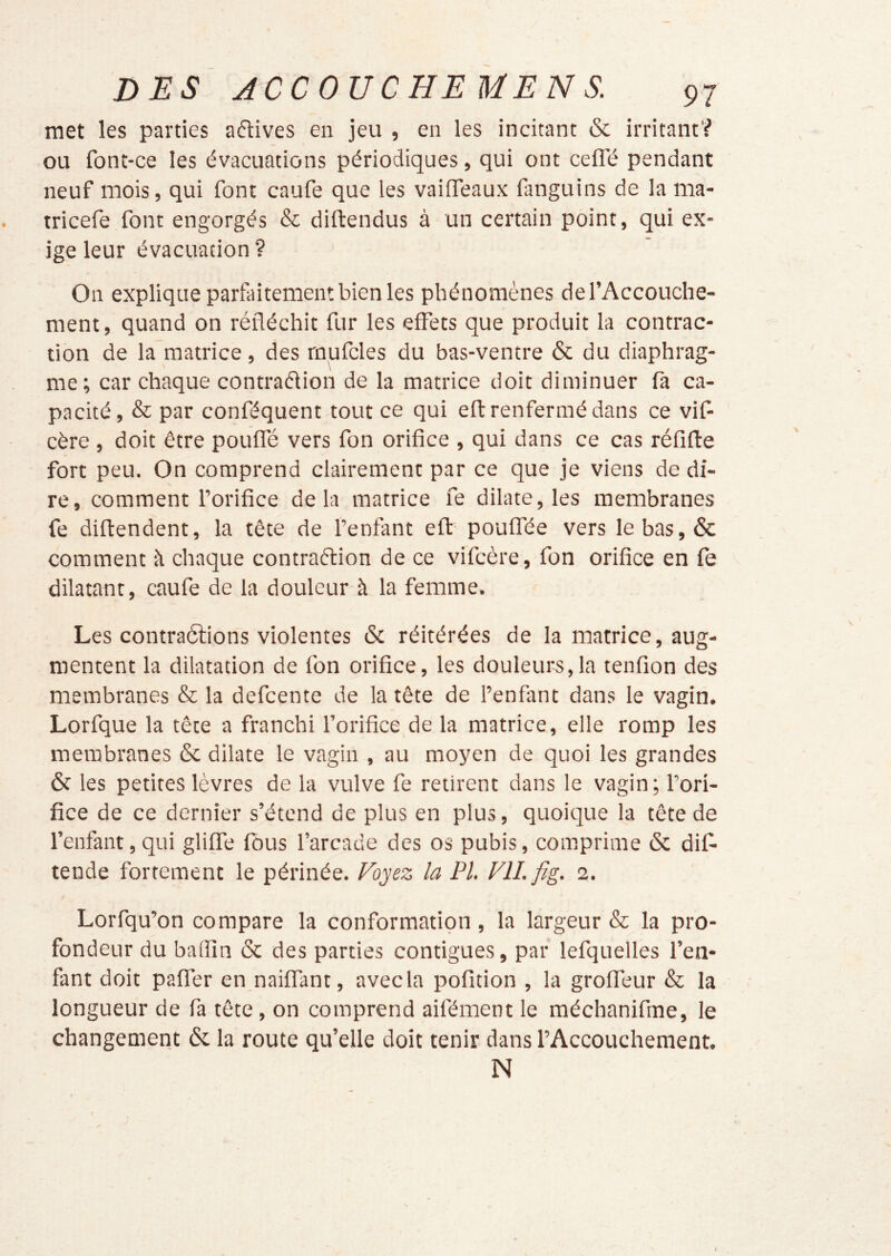 met les parties aétives en jeu , en les incitant & irritant? ou font-ce les év'acuations périodiques, qui ont cefl'é pendant neuf mois, qui font caufe que les vaiffeaux fanguins de la ma- tricefe font engorgés & diftendus à un certain point, qui ex- ige leur évacuation ? On explique parfaitement bien les phénomènes de l’Accouche- ment, quand on réfléchit fur les effets que produit la contrac- tion de la matrice , des rnufcles du bas-ventre & du diaphrag- me; car chaque contraflion de la matrice doit diminuer fa ca- pacité, & par conféquent tout ce qui efl: renfermé dans ce vif- cère , doit être pouffé vers fon orifice , qui dans ce cas réfifte fort peu. On comprend clairement par ce que je viens de di- re, comment l’orifice delà matrice fe dilate, les membranes fe diftendent, la tête de l’enfant efl: pouffée vers le bas, & comment à chaque contraftion de ce vifcère, fon orifice en fe dilatant, caufe de la douleur à la femme. Les contraélions violentes & réitérées de la matrice, aug- mentent la dilatation de fon orifice, les douleurs,la tenfion des membranes & la defeente de la tête de l’enfant dans le vagin. Lorfque la tête a franchi l’orifice de la matrice, elle romp les membranes & dilate le vagin , au moyen de quoi les grandes & les petites lèvres de la vulve fe retirent dans le vagin; l’ori- fice de ce dernier s’étend de plus en plus, quoique la tête de l’enfant, qui gliffe fous l’arcade des os pubis, comprime 6c dif- tende fortement le périnée. Foyez la PI. FIL fig. i. Lorfqu’on compare la conformation , la largeur & la pro- fondeur du baflîn ôc des parties contiguës, par lefquelles l’en- fant doit paffer en naiffant, avec la polition , la groffeur & la longueur de fa tête, on comprend aifément le méchanifme, le changement 6c la route qu’elle doit tenir dans l’Accouchement. N