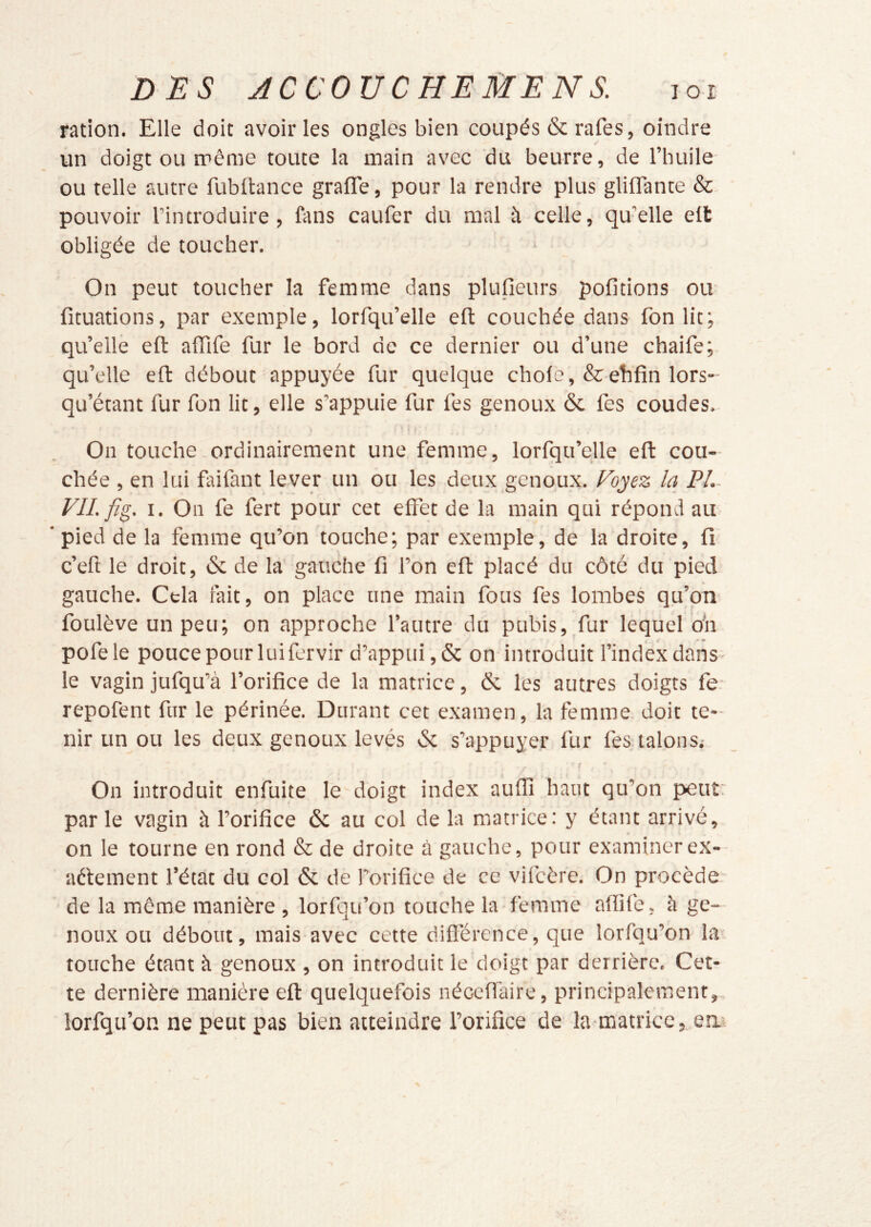 ration. Elle doit avoir les ongles bien coupés & rafes, oindre un doigt ou même toute la main avec du beurre, de l’huile- ou telle autre fublhnce grafle, pour la rendre plus glifFante &. pouvoir l’introduire, fans caufer du mal à celle, qu’elle elt obligée de toucher. On peut toucher la femme dans plusieurs pofitions ou ficuations, par exemple, lorfqu’elle eft couchée dans fonlit; qu’elle eft affife fur le bord de ce dernier ou d’une chaife; qu’elle eft débout appuyée fur quelque choie, &ehfin lors- qu’étant fur fon lit, elle s’appuie fur fes genoux & fes coudes. On touche .ordinairement une femme, lorfqu’elle eft cou- chée , en lui faifant lever un ou les deux genoux. Ployez la PL VIL fig. I. On fe fert pour cet effet de la main qui répond au ‘pied de la femme qu’on touche; par exemple, de la droite, fi c’eft le droit, & de la gauche fi l’on eft placé du côté du pied gauche. Cela fait, on place une main fous fes lombes qu’on foulève un peu; on approche l’autre du pubis,_fur lequel o'n pofele pouce pour lui fervir d’appui ,& on introduit l’index dans- le vagin jufqu’à l’orifice de la matrice, & les autres doigts fe. repofent fur le périnée. Durant cet examen, la femme doit te- nir un ou les deux genoux levés & s’appuyer fur fes talons.- f On introduit enfuite le doigt index auflî haut qu’on peur parle vagin à l’orifice 6c au col de la matrice: y étant arrivé, on le tourne en rond & de droite à gauche, pour examinerex- aêlement l’état du col 6c de l’orifice de ce vifeère. On procède de la môme manière , lorfqu’on touche la femme affife, à ge- noux ou débout, mais avec cette difl'érence, que lorfqu’on la touche étant à genoux , on introduit le doigt par derrière. Cet- te dernière manière eft quelquefois néceffaire, principalement, lorfqu’on ne peut pas bien atteindre l’orifice de la-matrice, ew.