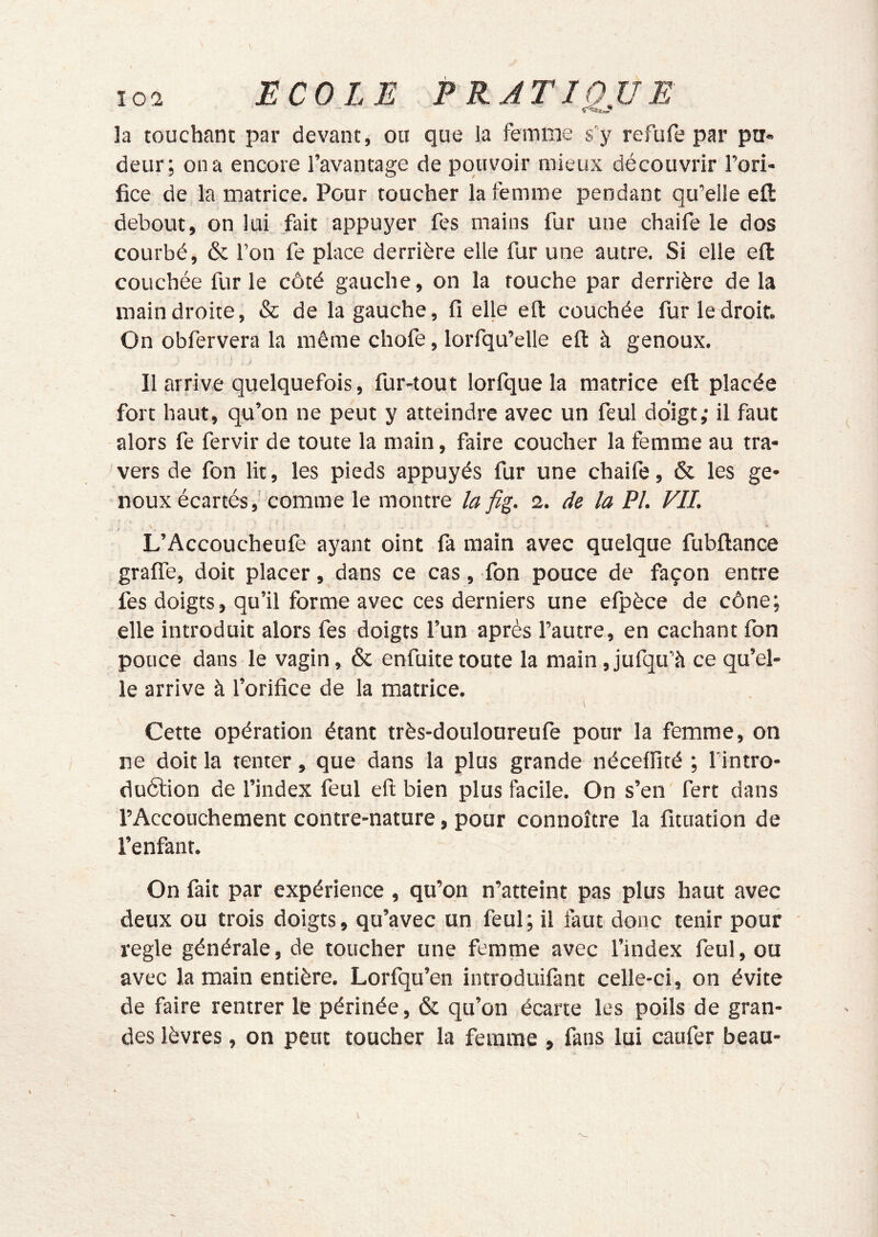 la touchant par devant, ou que la femme s’y refufe par pa« deur; on a encore l’avantage de pouvoir mieux découvrir l’ori- fice de la matrice. Pour toucher la femme pendant qu’elle efi: debout, on lui fait appuyer fes mains fur une chaife le dos courbé, & l’on fe place derrière elle fur une autre. Si elle efi: couchée fur le côté gauche, on la touche par derrière de la main droite, «Sc de la gauche, fi elle ell: couchée fur le droit. On obfervera la même chofe, lorfqu’elle efi à genoux. Il arrive quelquefois, fur-tout lorfque la matrice efi: placée fort haut, qu’on ne peut y atteindre avec un feul doigt; il faut alors fe fervir de toute la main, faire coucher la femme au tra- vers de fon lit, les pieds appuyés fur une chaife, & les ge- noux écartés,’comme le montre la fig. 2. de la PL FIL V L’Accoucheufe ayant oint fa main avec quelque fubftance grafle, doit placer, dans ce cas, fon pouce de façon entre fes doigts, qu’il forme avec ces derniers une efpèce de cône; elle introduit alors fes doigts l’un après l’autre, en cachant fon pouce dans le vagin, 6c enfuitetoute la main,jufqu’à ce qu’el- le arrive à l’orifice de la matrice. Cette opération étant très-douloureufe pour la femme, on ne doit la tenter, que dans la plus grande néceffité ; fintro- duélion de l’index feul eft bien plus facile. On s’en fert dans l’Accouchement contre-nature, pour connoître la fituation de l’enfant. On fait par expérience , qu’on n’atteint pas plus haut avec deux ou trois doigts, qu’avec un feul; il faut donc tenir pour réglé générale, de toucher une femme avec l’index feul, ou avec la main entière. Lorfqu’en introduifant celle-ci, on évite de faire rentrer le périnée, 6c qu’on écarte les poils de gran- des lèvres, on peut toucher la femme , fans lui caufer beau-