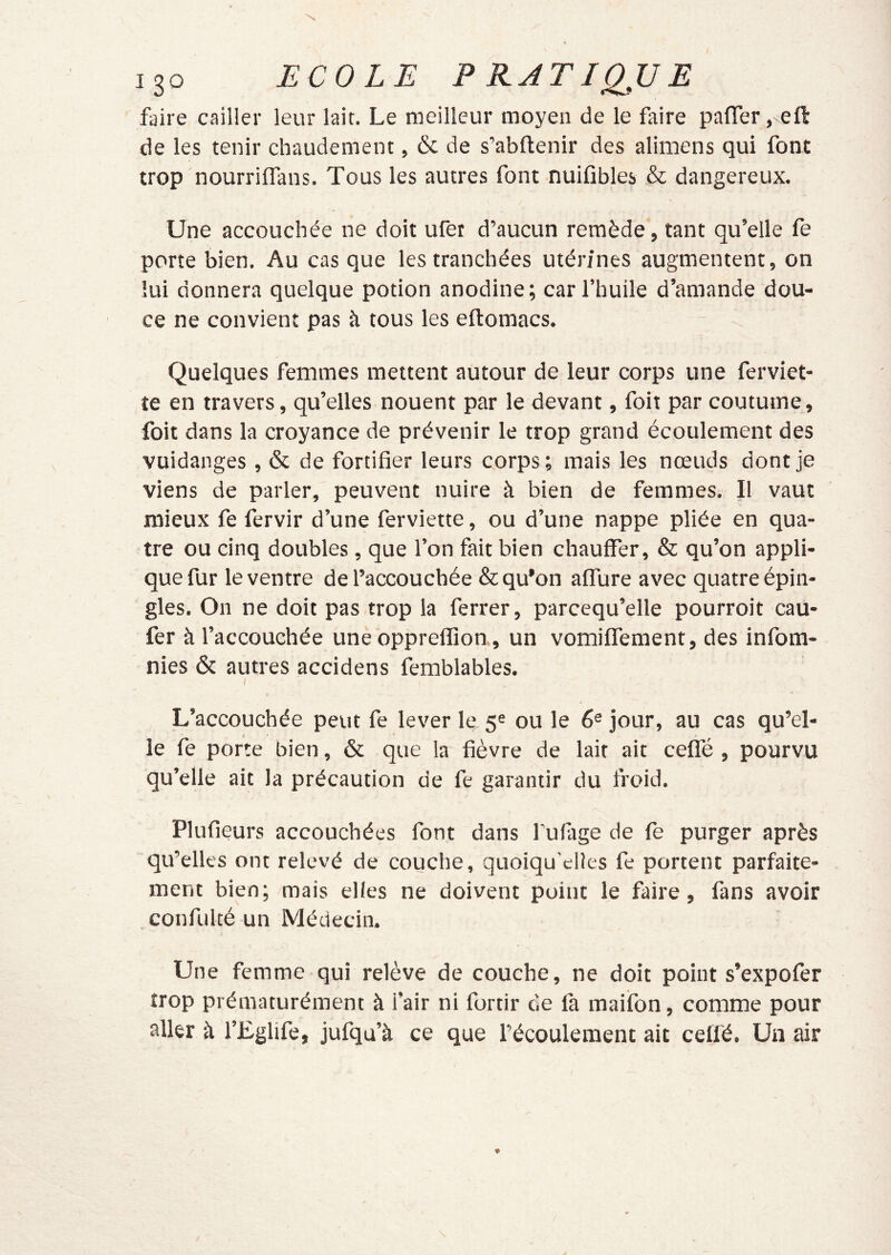 faire cailler leur lait. Le meilleur moyen de le faire pafler, eft de les tenir chaudement, & de s’abftenir des alimens qui font trop nourrilTans. Tous les autres font nuifibles & dangereux. Une accouchée ne doit ufet d’aucun remède, tant qu’elle fe porte bien. Au cas que les tranchées utérines augmentent, on lui donnera quelque potion anodine; car l’huile d’amande dou- ce ne convient pas à tous les eftomacs. Quelques femmes mettent autour de leur corps une ferviet- te en travers, qu’elles nouent par le devant, foiî par coutume, foit dans la croyance de prévenir le trop grand écoulement des vuidanges , & de fortifier leurs corps ; mais les nœuds dont je viens de parler, peuvent nuire à bien de femmes. Il vaut mieux fe fervir d’une ferviette, ou d’une nappe pliée en qua- tre ou cinq doubles, que l’on fait bien chauffer, & qu’on appli- que fur le ventre de l’accouchée & qu’on affure avec quatre épin- gles. On ne doit pas trop la ferrer, parcequ’elle pourroit cau- fer à l’accouchée une oppreffion, un vomifferaent, des infom- nies & autres accidens femblables. L’accouchée peut fe lever le 5= ou le 6® jour, au cas qu’el- le fe porte bien, & que la fièvre de lait ait ceffé , pourvu qu’elle ait la précaution de fe garantir du froid. Plufieurs accouchées font dans Tufage de fe purger après qu’elles ont relevé de couche, quoiqu’elles fe portent parfaite- ment bien; mais elles ne doivent point le faire, fans avoir confulté un Médecin. Une femme qui relève de couche, ne doit point s’expofer trop prématurément à l’air ni fortir de fa maifon, comme pour aller à l’Eglife, jufqu’à ce que l’écoulement ait celfé. Un air