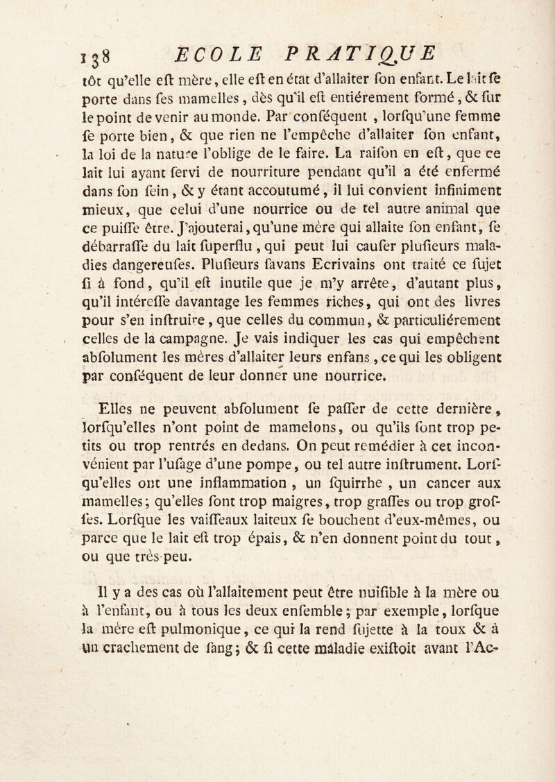 tôt qu’elle eft mère, elle eft en état d’allaiter fon enfant. Le lait le porte dans fes mamelles, dès qu'il eft entièrement formé, & fur le point devenir au monde. Par conféquent , lorfqu’une femme fe porte bien, & que rien ne l’empêche d’allaiter fon enfant, la loi de la nature foblige de le faire. La raifon en eft, que ce lait lui ayant fervi de nourriture pendant qu’il a été enfermé dans fon fein, & y étant accoutumé, il lui convient infiniment mieux, que celui d’une nourrice ou de tel autre animal que ce puilfe être. J’ajouterai, qu’une mère qui allaite fon enfant, fe débarralTe du lait fuperflu , qui peut lui caufer plufieurs mala- dies dangereufes. Plufieurs favans Ecrivains ont traité ce fujet fl à fond, qu’il eft inutile que je m’y arrête, d’autant plus, qu’il intérelTe davantage les femmes riches, qui ont des livres pour s’en inftruire, que celles du commun, & particuliérement celles de la campagne. Je vais indiquer les cas qui empêchent abfolument les mères d’allaiter leurs enfans, ce qui les obligent par conféquent de leur donner une nourrice. Elles ne peuvent abfolument fe palfer de cette dernière, lorfqu’elles n’ont point de mamelons, ou qu’ils font trop pe- tits ou trop rentrés en dedans. On peut remédier à cet incon- vénient par l’ufage d’une pompe, ou tel autre inftrument. Lorf- qu’elles ont une inflammation , un fquirrhe , un cancer aux mamelles; qu’elles font trop maigres, trop gralTes ou trop grof- fes. Lorfque les vaiflTeaux laiteux le bouchent d’eux-mêmes, ou parce que le lait eft trop épais, & n’en donnent point du tout, ou que très-peu. Il y a des cas où l’allaitement peut être nuifible h la mère ou à l’enfuit, ou à tous les deux enfemble; par exemple, lorfque la mère eft pulmonique, ce qui la rend fujette à la toux & à un crachement de fang ; & fi cette mâladie exiftoit avant l’Ac-