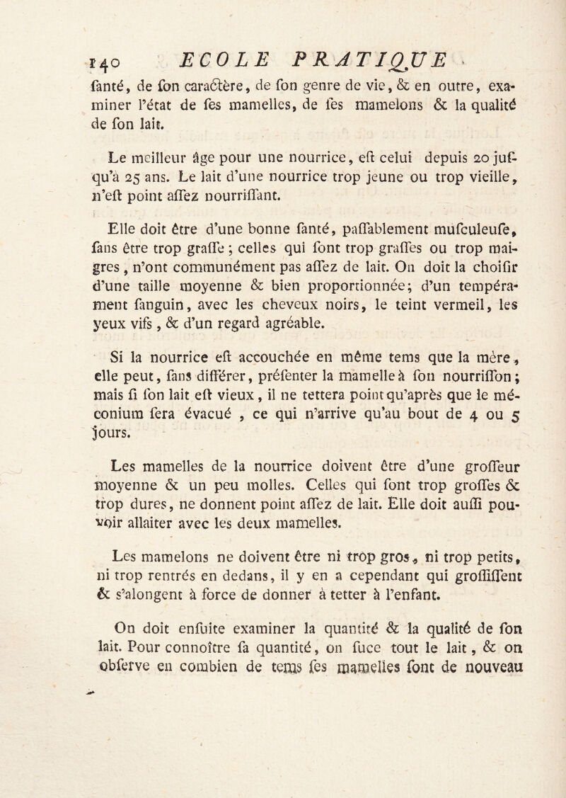 r4o ECOLE P RJTJQJJE fanté, de fon caraélère, de fon genre de vie, & en outre, exa- miner l’état de fes mamelles, de les mamelons & la qualité de fon lait. Le meilleur âge pour une nourrice, eft celui depuis 20 juC- qu’à 25 ans. Le lait d’une nourrice trop jeune ou trop vieille, ii’ell: point aflez nourriffant. Elle doit être d’une bonne fanté, paffablement mufculeufe, fans être trop gralfe ; celles qui font trop graffes ou trop mai- gres , n’ont communément pas alfez de lait. On doit la choifir d’une taille moyenne & bien proportionnée; d’un tempéra- ment fanguin, avec les cheveux noirs, le teint vermeil, les yeux vifs, & d’un regard agréable. Si la nourrice eft accouchée en même tems que la mère, elle peut, fans différer, préfenter la mamelle à fon nourriflbn; mais fi fon lait eft vieux, il ne tettera point qu’après que le mé- conium fera évacué , ce qui n’arrive qu’au bout de 4 ou 5 jours. Les mamelles de la nourrice doivent être d’une groffeur moyenne & un peu molles. Celles qui font trop grofles & trop dures, ne donnent point alfez de lait. Elle doit aulfî pou- voir allaiter avec les deux mamelles. Les mamelons ne doivent être ni trop gros, ni trop petits, ni trop rentrés en dedans, il y en a cependant qui groflilTent & s’alongent à force de donner à tetter à l’enfant. On doit enfuite examiner la quantité & la qualité de fon lait. Pour connoître fa quantité, on fuce tout le lait, & on obferve en combien de tems fes niamelles font de nouveau