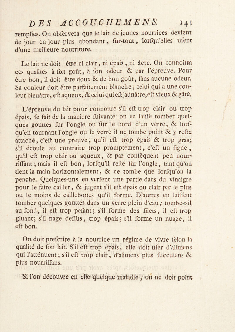 remplies. On obfervera que le lait de jeunes nourrices devient de jour en jour plus abondant, fur-tout, lorfqu’elles ufent d’une meilleure nourriture. Le lait ne doit être ni clair, ni épaisni âcre. On connoîtra ces qualités à fon goût, à fon odeur & par l’épreuve. Pour être bon, il doit être doux & de bon goût, fans aucune odeur. Sa couleur doit être parfaitement blanche; celui qui a une cou- leur bleuâtre, eft aqueux, & celui qui eftjaünâtre,efl: vieux & gâté. L’épreuve du lait pour connoître s'il efl: trop clair ou trop épais, fe fait de la manière fuivante; on en lailTe tomber quel- ques gouttes fur l’ongle ou fur le bord d’un verre, & lorf- qu’en tournant l’ongle ou le verre il ne tombe point & y relie attaché, c’ell une preuve, qu’il efl trop épais & trop gras; s’il écoule au contraire trop promptement, c’ell un ligne, qu’il ell trop clair ou aqueux, & par conféquent peu nour- rilTant ; mais il ell bon, lorfqu’il relie fur l’ongle, tant qu’on tient la main horizontalement, & ne tombe que lorfqu’on la penche. Quelques-uns en verfent une partie dans du vinaigre pour le faire cailler, & jugent s’il ell épais ou clair par le plus ou le moins de caillebottes qu’il forme. D’autres en lailTent tomber quelques gouttes dans un verre plein d’eau; tombe-t-il au fond., il ell trop pefant ; s’il forme des filets, il elt trop gluant; s’il nage delfus, trop épais; s’il forme un nuage, il ell bon. On doit preferire à la nourrice un régime de vivre félon la qualité de fon lait. S’il ell trop épais, elle doit ufer d’alimens qui l’atténuent ; s’il ell trop clair, d’alimens plus fucculens & plus nourrilfans. Si l’on découvre en elle quelque maladie ; on ne doit point