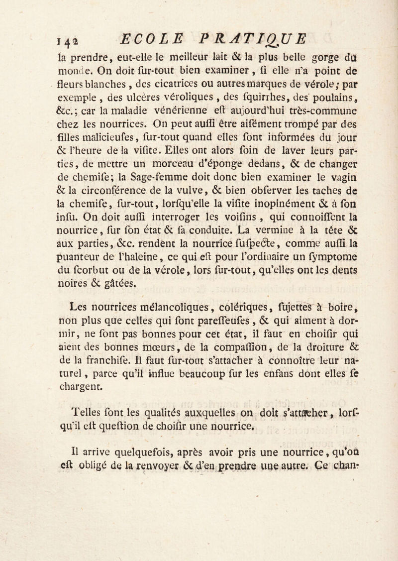 14^ ECOLE EEATIQJJE la prendre, eut-elle le meilleur lait & la plus belle gorge dû monde. On doit fur-tout bien examiner, ü elle n’a point de fleurs blanches , des cicatrices ou autres marques de vérole; par exemple , des ulcères véroliques , des fquirrhes, des poulains, &c. ; car la maladie vénérienne efl: aujourd’hui très-commune chez les nourrices. On peut auflî être aifément trompé par des filles malicieufes, fur-tout quand elles font informées du jour & l’heure delà vifite. Elles ont alors foin de laver leurs par- ties , de mettre un morceau d’éponge dedans, & de changer de chemife; la Sage-femme doit donc bien examiner le vagin & la circonférence de la vulve, & bien obferver les taches de la chemife, fur-tout, lorfqu’elle la vifite inopinément & cà fon infu. On doit aufli interroger les voifîns , qui connoiflent la nourrice, fur fon état & fa conduite. La vermine à la tête & aux parties, »Scc. rendent la nourrice fufpeéte, comme aufli la puanteur de' l’haleine, ce qui efl: pour l’ordinaire,un fymptome du fcorbut ou de la vérole, lors fur-tout , qu’elles ont les dents noires ôc gâtées. Les nourrices mélancoliques, colériques, fujetteS^ boire, non plus que celles qui font pareflTeufes , & qui aiment à dor- mir, ne font pas bonnes pour cet état, il faut en choifir qui aient des bonnes mœurs, de la compalîion, de la droiture & de la franchife. il faut fur-tout s’attacher à connoître leur na- turel , parce qu’il influe beaucoup fur les enfans dont elles fc chargent. À Telles font les qualités auxquelles on doit s’attacher, lorf- qu’il elt queftion de choifir une nourrice, « m f Il arrive quelquefois, après avoir pris une nourrice, qu’on cft obligé de la renvoyer & d’en prendre une autre. Ce chanr