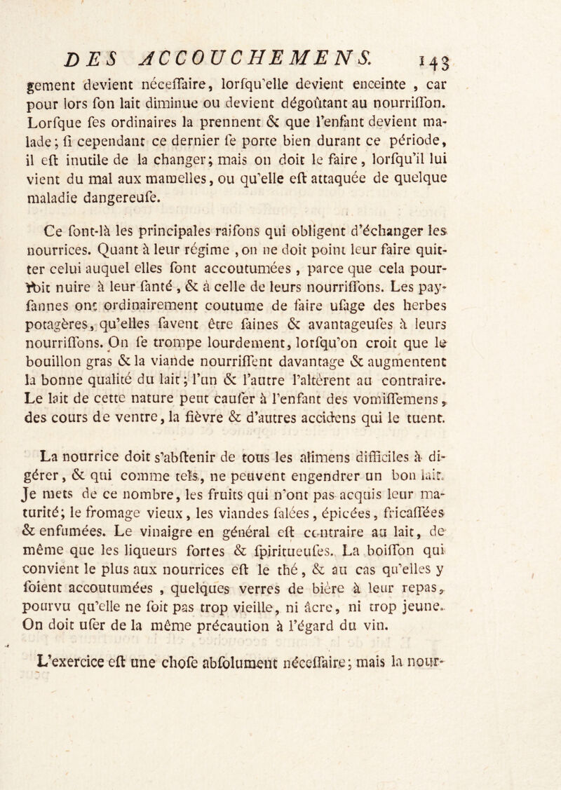 gement 'devient néceflaire, lorfqu’elle devient enceinte , car pour lors fon lait diminue ou devient dégoûtant au nourriflbn. Lorfque fes ordinaires la prennent 6c que Tentant devient ma- lade; fi cependant ce dernier fe porte bien durant ce période, il eft inutile de la changer; mais on doit le faire, lorfqu’il lui vient du mal aux mamelles, ou qu’elle eft attaquée de quelque maladie dangereufe. i Ce font-là les principales raifons qui obligent d’échanger les nourrices. Quant à leur régime ,on ne doit point leur faire quit- ter celui auquel elles font accoutumées , parce que cela pour- rt3it nuire à leur fanté , 6c à celle de leurs nourriffons. Les pay- fannes ont ordinairement coutume de faire ufage des herbes potagères, qu’elles favent être faines 6c avantageufes û leurs nourrifl'ons. On fe trompe lourdement, lorfqu’on croit que le bouillon gras 6c la viande nourriflent davantage 6c augmentent la bonne qualité du lait; Tun 6c l’autre l’altèrent au contraire. Le lait de cette nature pent caufer à Tenflint des vomiflTemens, des cours de ventre, la fièvre & d’autres accidens qui le tuent. La nourrice doit s’abftenir de tous les alimens difficiles à di- gérer, 6c qui comme tels,, ne peuvent engendrer un bon lait. Je mets de ce nombre, les fruits qui n’ont pas acquis leur ma- turité; le fromage vieux, les viandes falées, épicées, fricafiées & enfumées. Le vinaigre en général eft contraire au lait, de même que les liqueurs fortes & fpiritueufes., La boifibn qui convient le plus aux nourrices eft le thé, & au cas qu’elles y foient accoutumées , quelques verres de bière à leur repas, pourvu qu’elle ne foit pas trop vieille, ni âcre, ni trop jeune. On doit ufer de la même précaution à l’égard du vin. L’exercice eft une chofe abfolumeiit néceffaire; mais la nour-