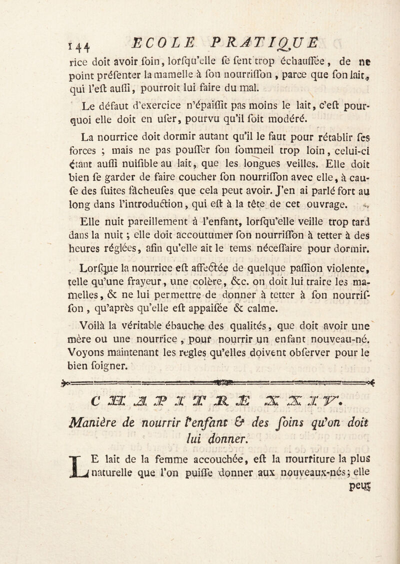 rice doit avoir foin, loffqu’elle fe fent trop échauffée , de ne point préfenter laraaraelle à fon nourriffon , parce que foniaic., qui feft aufli, pourroic lui faire du mal. Le défaut d’exercice n’épaiffit pas moins le lait, c’eft pour- quoi elle doit en ufer, pourvu qu’il foit modéré. La nourrice doit dormir autant qu’il le faut pour rétablir fes forces ; mais ne pas pouffer fon fommeil trop loin, celui-ci ^tant auffi nuifibleau lait, que les longues veilles. Elle doit bien fe garder de faire coucher fon nourriffon avec elle, à cau- fe des fuites fâcheufes que cela peut avoir. J’en ai parlé fort au long dans l’introduélion, qui eft à la tête de cet ouvrage. », Elle nuit pareillement à l’enfant, lorfqu’elle veille trop tard dans la nuit ; elle doit accoutumèr fon nourriffon à tetter à des heures réglées, afin qu’elle ait le tems néceffaire pour dormir. Lorfqj-ie la nourrice eft affeélée de quelque paffion violente, telle qu’une frayeur , une colère , &c. on doit lui traire les ma- melles, & ne lui permettre de donner à tetter à fon nourrif- fon , qu’après qu’elle eft appaifée & calme. Voilà la véritable ébauche des qualités , que doit avoir une mère ou une nourrice , pour nourrir un enfant nouveau-né. Voyons maintenant les réglés qu’elles doivent obferver pour le bien foigner. ~ -'.'....v,' f..R-*''!. , , '—l'uy cm: m :f X t 31 m .x x x ' t ^ K\ Manière de nourrir Üenfant ù des foins qu^on doit lui donner. f - • Le lait de la femme accouchée, eft la nourriture la plus naturelle que l’on puiffe donner aux nouyeaux-nés ; elle peut I