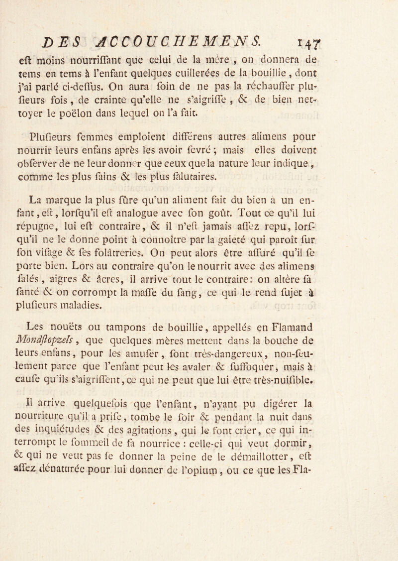 eft moins nourrifîant que celui de la mère , on donnera de tems en tems à l’enfant quelques cuillerées de la bouillie , dont j’ai parlé ci-deflus. On aura foin de ne pas la réchauffer plu- fieurs fois, de crainte qu’elle ne s’aigriffe , & de bien net- toyer le poêlon dans lequel on l’a fait. Plufieurs femmes emploient differens autres alimens pour nourrir leurs enfans après les avoir fevré ; mais elles doivent obferver de ne leur donner que ceux que la nature leur indique, comme les plus fains & les plus lalutaires. La marque la plus fûre qu’un aliment ffrit du bien à un en- fant, eff, lorfqu’il eft analogue avec fon goût. Tout ce qu’il lui répugne, lui eft contraire, & il n’eft jamais afléz repu, lorf- qu’il ne le donne point à connoître par la gaieté qui paroît fur fon vifage & fes folâtreries. On peut alors être affuré qu’il fe porte bien. Lors au contraire qu’on le nourrit avec des alimens falés, aigres & âcres, il arrive tout le contraire: on altère fà fanté & on corrompt la maffe du fang, ce qui le rend fujet à plufieurs maladies. Les nouëts ou tampons de bouillie, appellés en Flamand Mondjîûpzels , que quelques mères mettent dans la bouche de leurs enfans, pour les amufer , font très-dangereux, non-feu- lement parce que l’enfimt peut les avaler & fuffbquer, mais à caufe qu’ils s’aigriflent,ce qui ne peut que lui être très-nuifible. Il arrive quelquefois que l’enfant, n’ayant pu digérer la nourriture qu'il a prife, tombe le foir & pendant la nuit dans des inquiétudes & des agitations , qui le font crier, ce qui in- terrompt le fomineil de fa nourrice : celle-ci qui veut dormir, & qui ne veut pas fè donner la peine de le démaillotter, eft affez dénaturée pour lui donner de l’opium , ou ce que les Fia-