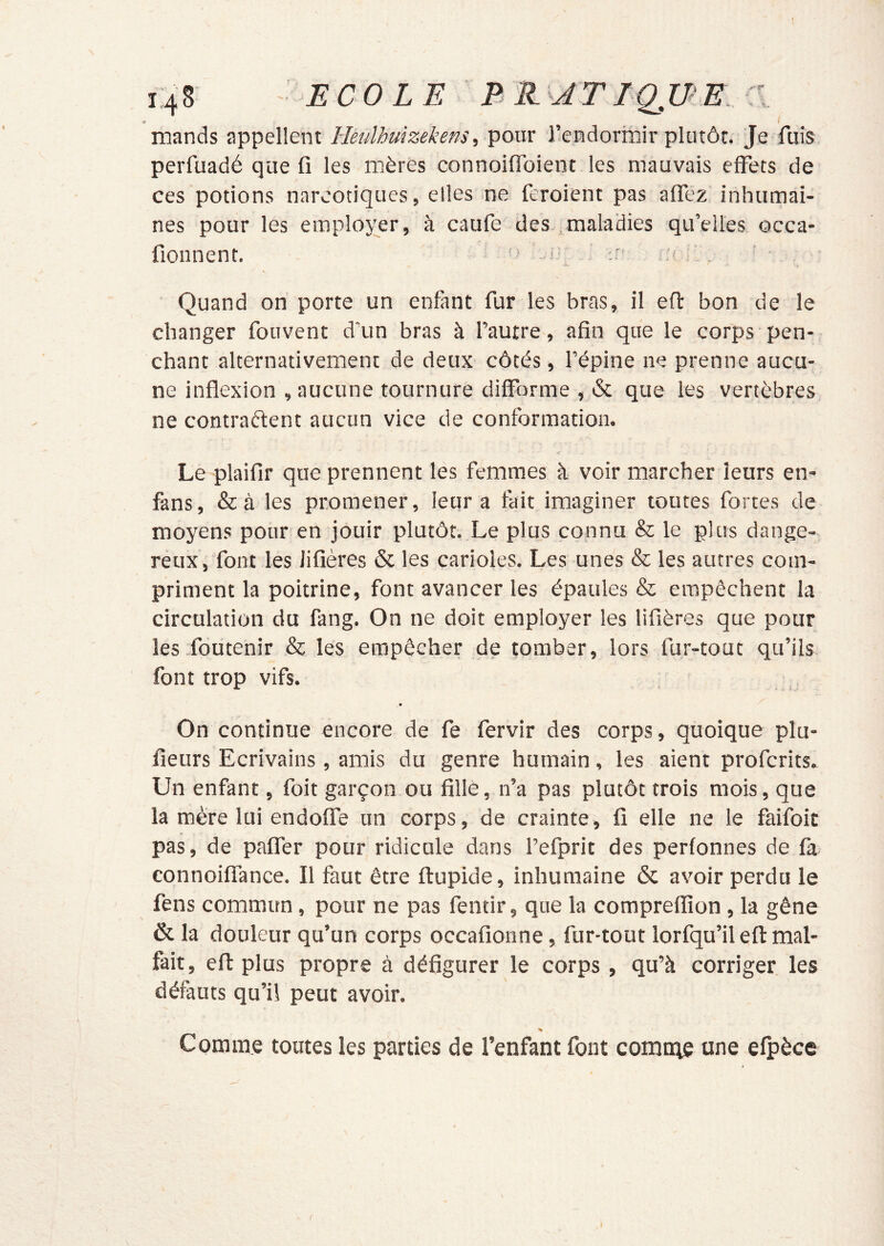 î 148 ECOLE B E-JTIQJBE :i * ^ mands appellent Heulhmzekens, pour l’endormir plutôt. Je fuis perfuadé que fl les mères connoiiToient les mauvais effets de ces potions narcotiques, elles ne feroient pas affez inhumai- nes pour les emploj;er, à caufe des maladies qu’elles occa- fionnent. ' ■■ .r' Quand on porte un enfant fur les bras, il efl: bon de le changer fouvent d’un bras à l’autre, afin que le corps pen- chant alternativement de deux côtés , l’épine ne prenne aucu- ne inflexion , aucune tournure difforme , & que les vertèbres ne contractent aucun vice de conformation. Le plaifir que prennent les femmes à voir marcher leurs en- fans, &à les promener, leur a fait imaginer toutes fortes de moyens pour en jouir plutôt. Le plus connu & le plus dange- reux, font les Jifîères & les carioles. Les unes & les autres com- priment la poitrine, font avancer les épaules & empêchent la circulation du fang. On ne doit employer les lifières que pour les-foutenir & les empêcher de tomber, lors fur-tout qu’ils. font trop vifs. -, * On continue encore de fe fervir des corps, quoique plu- fieurs Ecrivains, amis du genre humain, les aient profcrits. Un enfant, foit garçon ou fille, n’a pas plutôt trois mois, que la mère lui endoffe un corps, de crainte, fi elle ne le faifoit pas, de paffer pour ridicule dans l’efprit des perfonnes de fa connoiffance. Il faut être ftupide, inhumaine & avoir perdu le fens commun, pour ne pas fentir, que la comprefiion, la gêne & la douleur qu’un corps occafionne, fur-tout lorfqu’il eft mal- fait, efi: plus propre à défigurer le corps, qu’à corriger les défauts qu’il peut avoir. Comme toutes les parties de l’enfant font comnie une efpèce r