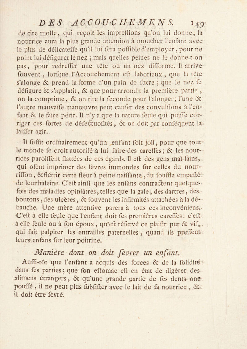 l DES ACeOTJ CHEMEN S. 14:9. de cire molle, qui réçoit les imprefllons qu’on lui donne, la nourrice aura la plus grande attention à moucher l’enrant avec le plus de délicatefle qu’il lui fera poflibled’employer, pour ne point lui défigurer le nez ; mais quelles peines ne fe donne-t-on pas, pour redreffer une tête ou un nez difFormc. Il arrive fouvent , lorfque l’Accouchement cfi: laborieux , que la tête s’alonge & prend la forme d’un pain de fucre ; que le nez té défigure & s’applatit, & que pour arrondir la première partie , on la comprime, & on tire la fécondé pour l’alonger; l’une &. l’autre mauvaife manœuvre peut cauiér des convulfions à l’en- fant & le faire périr. Il n’y a que la nature feule qui puifie cor- riger ces fortes de défeâuofitcs, & on doit par conféquent la^ lailTer agir. Il fufiit ordinairement qu’un enfant foit joli, pour que tout ■ le monde fe'croit autorifé. à lui faire des carefiés; & les nour- rices paroiflént flattées de ces égards. Il ell des gens mal-fains, qui ofent imprimer des lèvres immondes fur celles du nour- riffon , &flétrir cette fleur peine naitfante, ,du fonffle empeflé: de leurhaleine. C’eftainfi que les enfirns contraélent quelque-- fois des maladies opiniâtres, telles que la gale, des dartres, des.- boutons,des ulcères, & fouvent lesinfirmités attachées àla dé- bauche. Une mère attentive parera à tous ces inconvéniens... C’efi à elle feule que l’enfant doit fes premières careflés : c’efl: * ■ à elle feule ou à fon époux, qu’efi réfervé ce plaifir pur & vif,. qui fait palpiter les entrailles paternelles , quand ils preflent-v leurs» en fan s fur leur poitrine. Manière dont on doit fevrer un enfant. Aufli-tôt que l’enfant a acquis des forces & de la foliditér dans fes parties; que fon eftomac eft en état de digérer des alimens étrangers, & qu’une grande partie de fes dents oniî'. pouITé , il ne peut plus fubfîfter avec le lait de fa.nourrice , &.c il doit être fevré.