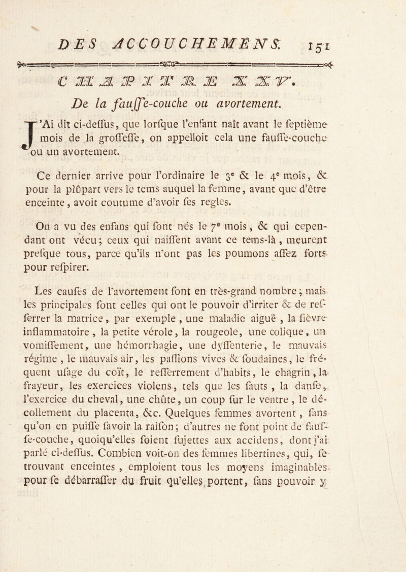 ■ — ^, é c xi: JL X X T X JE X X ir. De la faujje-couche ou avortement., J’Ai dit ci-deffus, que lorfque l’enfant naît avant le feptième mois de .la groflTefle, on appelloit cela une fauire-couche ou un avortement. » Ce dernier arrive pour l’ordinaire le 3® & le 4® mois, & pour la plûpart vers le tems auquel la femme, avant que d’être enceinte, avoit coutume d’avoir fes réglés. On a vu des enfans qui font nés le 7® mois, ôc qui cepen- dant ont vécu ; ceux qui nailTent avant ce tems-là, meurent prefque tous, parce qu’ils n’ont pas les poumons affez forts pour refpirer. Les caufes de l’avortement font en très-grand nombre ; mais les principales font celles qui ont le pouvoir d’irriter & de rcf- ferrer la matrice, par exemple , une maladie aiguë , la fièvre inflammatoire , la petite vérole, la rougeole, une colique, un vomiflement, une hémorrhagie, une dyffenterie, le mauvais régime , le mauvais air, les pallions vives & foudaines, le fré- quent ufage du coït, le reflTerrement d’habits, le chagrin, la frayeur, les exercices violens, tels que les fiiuts , la danfe,, l’exercice du cheval, une chute, un coup fur le ventre , le dé- collement du placenta, &c. Quelques femmes avortent, fiins qu’on en puiflTe favoir la raifon ; d’autres ne font point de fiiuf- fe-couche, quoiqu’elles foient fujettes aux accidens, dont j’ai parlé ci-deffus. Combien voit-on des femmes libertines, qui, le- trouvant enceintes , emploient tous les moyens imaginables, pourfe débarralTer du fruit qu’elle§,portent, fans pouvoir y