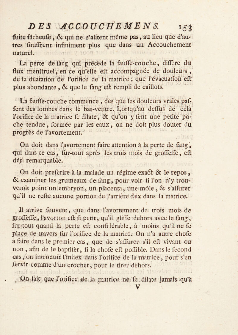 milite fâcheufe, & qui ne s’alitent même pas, au lieu que d’au- tres fouffrent infiniment plus que dans un Accouchement naturel. • .. La perte de fang qui , précède la fauffe-couche, diffère du flux ménffrueî, eii ce qu’elle èfl: accompagnée de douleurs , de la dilatation de l’orifice de la matrice ; que l’évacuation efl: plus abondante, & que le fang eft rempli de caillots. La fàufle-couche commence dès que les douleurs vraies, pal- fent des lombes dans le bas-ventre. Lorfqu’au defîus dé 'cela l’orifice de la matrice fe dilate, & qu’on y fent une petite po- che tendue, formée par les eaux, on ne doit plus douter du progrès de l’avortement.'' « On doit dans l’avortement faire attention à la perte de fang, ^ ; qui dans ce cas, fur-tout après les trois mois de groflelfe, efl: déjà remarquable. On doit prefcrire à la malade un régime exatSl & le repos, ôc examiner les grumeaux de fang, pour voir fi l’on n’y trou-' veroit point un embryon, un placenta, une môle , & s’aflurer’ qu’il ne refte aucune portion de l’arrière-faix dans la matrice. Il arrive fouvent, que dans l’avortement de trois mois de groflelfe, l’avorton efl: fi petit ; qu’il gliffe dehors avec le fang, fur-tout quand la perte eft corifi lérable, à moins qu’il ne fe- plaçe de travers fur l’orifice de la matrice. On n’a autre chofe à faire dans le premier cas, que de s’alTurer s’il eft vivant ou non , afin de le baptifer, fi la chofe eft polTible. Dans le fécond cas, on introduit l’index-dans l’orifice de la matrice, pour s’en .fervir comme d’un crochet, pour le tirer dehors. , On/ak^que l’pr.ifice de là matrice ne Te. dilate jamais qu’à V '