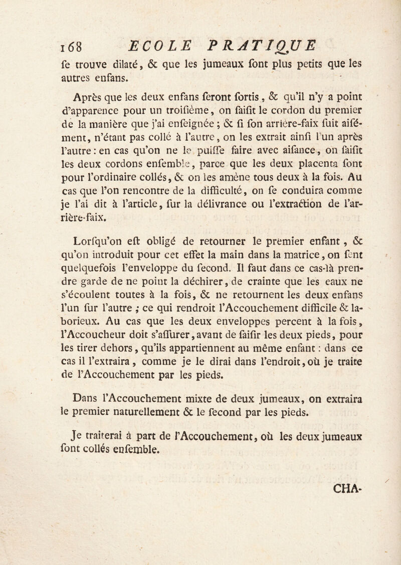 fe trouve dilaté, & que les jumeaux font plus petits que les autres enfans. Après que les deux enfans feront fortis, & qu’il n’y a point d’apparence pour un troifième, on faifît le cordon du premier de la manière que j’ai enfeignée ; & fi fon arrière-faix fuit aifé* ment, n’étant pas collé à l’autre, on les extrait ainfi l’un après l’autre : en cas qu’on ne le puiffe faire avec aifance, on faifit les deux cordons enfemble, parce que les deux placenta font pour l’ordinaire collés, & on les amène tous deux à la fois. Au cas que l’on rencontre de la difficulté, on fe conduira comme je l’ai dit à l’article, fur la délivrance ou l’extraèfion de l’ar- rière-faix. Lorfqu’on eft obligé de retourner le premier enfant, & qu’on introduit pour cet effet la main dans la matrice, on fent quelquefois l’enveloppe du fécond. Il faut dans ce cas-là pren- dre garde de ne point la déchirer, de crainte que les eaux ne s’écoulent toutes à la fois, & ne retournent les deux enfans l’un fur l’autre ; ce qui rendroit l’Accouchement difficile & la- borieux. Au cas que les deux enveloppes percent à la fois, l’Accoucheur doit s’affurer,avant de faifir les deux pieds, pour les tirer dehors, qu’ils appartiennent au même enfant ; dans ce cas il l’extraira, comme je le dirai dans l’endroit,où je traite de l’Accouchement par les pieds. Dans l’Accouchement mixte de deux jumeaux, on extraira le premier naturellement & le fécond par les pieds. Je traiterai à part de l’Accouchement, où les deux jumeaux font collés enfemble. CHA-