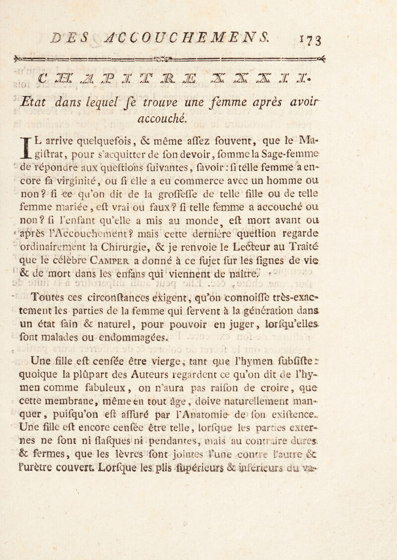 DES Â'C COUCHE ME N S. . < « Etat dans lequel fe trouve une femme après avoir accouché. f IL arrive quelquefois, & même affez fouvent, que le Ma- giftrac, pour s’acquitter de fon devoir, fomme la Sage-femme de rëpondré aux queltio'ns fui vantes, lavoir: fi telle femme a en- core fa virginité, ou fi elle a eu commerce avec un homme ou non ? fi ce qu’on dit de la grolfelfe de telle fille ou de telle femme mariée , efl: vrai ou faux? fi telle femme a accouché ou non? fi l’enfant qu’elle a mis au monde eft mort avant ou ' après rAccouchcmént? mais cette dernière quéltion regarde ordinairement la Chirurgie, & je renvoie le Leéfeur au Traité que lè célèbre Camper a donné à ce fujet fur les fignes de vie ‘ & de mort dans les enfans qui ' viennerit de naître.' ' - i i ' I J'- Toutes ces circonftances exigent, qu’on ’connoilfe très-exac- tement les parties de la femme qui fervent à la génération dans un état làin & naturel, pour pouvoir en juger, lorfqu’elles font malades ou-endommagées. Une fille efl: cenfée être vierge; tant que l’hymen fubfiflet: quoique la plûpart des Auteurs regardent ce qu’on dit de l’hy- men comme fabuleux, on n’aura pas raifon de croire, que cette membrane, même en tout âge, doive naturellement man- quer , puifqu’on efl: affuré par l’Anatomie- de' fon exiftence.. Une fille eft encore cenfée être telle, lorfque les parues exter- nes ne font ni fîafques'ni pendantes, mais au contnJre dures & fermes, que les lèvres Tont jointes l’une conne l’autre &. l’urètre couvert.-Lorfque les plis -fupérieurs & inférieurs du va.-