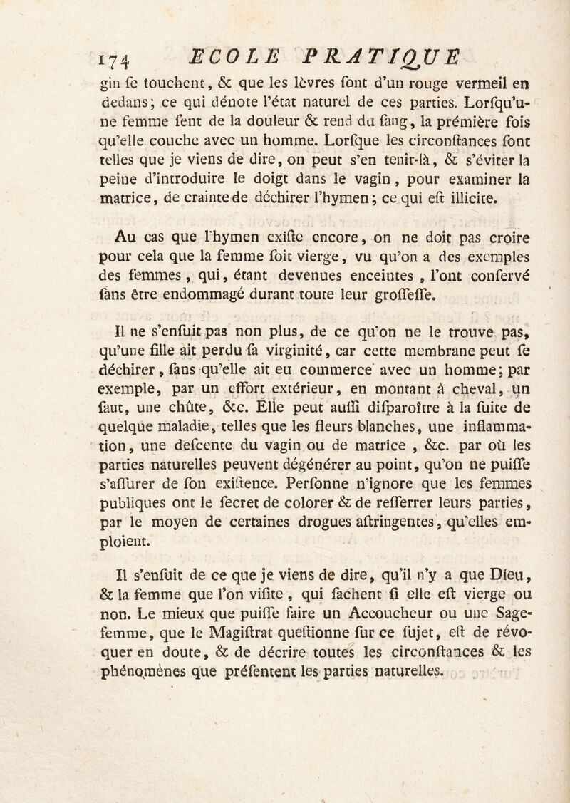 gin fe touchent, & que les lèvres font d’un rouge vermeil en dedans; ce qui dénote l’état naturel de ces parties. Lorfqu’u-' ne femme fent de la douleur & rend du fang, la prémière fois qu’elle couche avec un homme. Lorfque les circonftances font telles que je viens de dire, on peut s’en tenîr-là, & s’éviter la peine d’introduire le doigt dans le vagin, pour examiner la matrice, de crainte de déchirer l’hymen ; ce qui eft illicite. Au cas que l’hymen exilie encore, on ne doit pas croire pour cela que la femme foit vierge, vu qu’on a des exemples des femmes, qui, étant devenues enceintes , l’ont confervé fans être endommagé durant toute leur groflefle. Il ne s’enfuit pas non plus, de ce qu’on ne le trouve pas, qu’une fille ait perdu fa virginité, car cette membrane peut fe déchirer, làns qu’elle ait eu commerce'avec un homme; par exemple, par un effort extérieur, en montant à cheval, un faut, une chûte, ôcc. Élle peut aulïï dilparoître à la fuite de quelque maladie, telles que les fleurs blanches, une inflamma- tion , une défcente du vagin ou de matrice , &c. par où les parties naturelles peuvent dégénérer au point, qu’on ne puiffe s’aflùrer de fon exiftence. Perfonne n’ignore que les femmes publiques ont le fecret de colorer & de refferrer leurs parties, par le moyen de certaines drogues aftriugentes , qu’elles em- ploient. Il s’enfuit de ce que je viens de dire, qu’il n’y a que Dieu, & la femme que l’on vifite, qui fâchent fi elle eft vierge ou non. Le mieux que puiffe faire un Accoucheur ou une Sage- femme, que le Magiftrat queftionne fur ce fujet, eft de révo- quer en doute, & de décrire routés les circonftances & les phénomènes que préfentent les parties naturelles. I