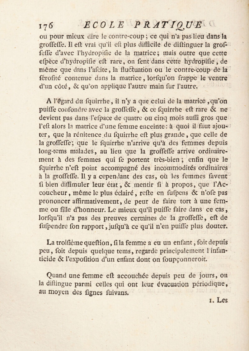 ou pour mieux dire le contre-coup ; ce qui n’a pas lieu dans la groflefle. Il eft vrai qu’il efi; plus difficile de diftinguer la groP fefle d’avec Fhydropifie de la matrice ; mais outre que cette efpèce d’hydropifie,ell: rare, on fent dans cette hydropifié ; de même que dans l’afcite, la fluétuation ou le contre-coüp-dè la férofité contenue dans la matrice, lorfqu’on frappe le ventre d’un côté, & qu’on applique l’autre main fur l’autre. A l’égard du fquirrhe, il n’y a que celui de la matricé ,qu’on puiife confondre avec la groffelTe, & ce fquirrhe eft rare & ne devient pas dans l’efpace de quatre ou cinq mois auffi gros que l’eft alors la matrice d’une femme enceinte : à quoi il faut ajou- ter, que la rénitence.du fquirrhe eft plus grande, que celle de la groftefle; que le fquirrhe n’arrive qu’à des femmes depuis long-tems malades, au lieu que la groÎTefle arrive ordinaire- ment à des femmes qui fe portent très-bien ; enfin que le fquirrhe n’eft point accompagné des incommodités ordinaires à la grolfeire. II.y a cependant des cas, où les femmes favent fi bien diffîmuler leur état, & mentir fi' à propos, que l’Ac- coucheur , même le plus éclairé, refte en fufpens & n’ofe pas prononcer affirmativement, de peur de faire tort à une fem- me ou fille d’honneur. Le mieux qu’il puifle faire dans ce cas, lorfqu’il n’a pas des preuves certaines de la grofiTefiTe, eft de fulpendre fon rapport, jufqu’à ce qu’il n’en puiife plus douter. La troifième queftion, fi la femme a eu un enfant, foit depuis i peu, foit depuis quelque tems, regarde principalement 1 infan- ticide & l’expofition d’un enfant dont on foupçonneroit. Quand une femme eft accouchée depuis peu de jours, on la diffingue parmi celles qui ont leur évacuation périodique, au moyen des lignes fuivans. I. Les