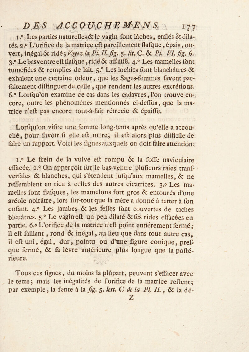 I.® Les parties naturelles & le vagin font lâches, enflés & dila- tés. 2.® L’orifice de la matrice eft pareillement flafque, épais, ou- vert,inégalôc nàé’^'Foyez la PI.ILfig. 5. lit.C. & PL Vl.fig. 6. 3.° Le basventre eft flaftiue, ridé & afliiilTé. 4.° Les manielles font tuméfiées & remplies de lait. 5.° Les lochies font blanchâtres & exhalent une certaine odeur, que les Sages-femmes favent par- faitement diftinguer de celle, que rendent les autres excrétions. 6.® Lorfqu’on examine ce cas dans les cadavres, l’on trouve en-; core, outre les phénomènes mentionnés ci-delTus, que la ma- trice n’eft pas encore tout-à-fait rétrécie 6c épailTe. Lorfqu’on vifite une femme long-tems après qu’elle a accou- ché, pour favoir fi elle eft mère, il eft alors plus difficile de faire un rapport. Voici les fignes auxquels on doit faire attention: 1.® Le frein de la vulve eft rompu 6c la foffe naviculaire effacée. 2.® On apperçoit fur ie bas-v.entre plufieurs raies traiif verfales 6c blanches, qui s’étendent jufqu’aüx mamelles, & ne reflemblent en rien à celles des autres cicatrices. 3.0 Les ma- melles font flafques, les mamelons fort gros & entourés d’une aréole noirâtre, lors fur-tout que la mère a donné à tetter à fon enfant. 4;° Les jambes 6c les feffes font couvertes de taches bleuâtres. 5.® Le vagin eft un peu dilaté &fes rides effacées en partie. 6.® L’orifice de la matrice n’eft point entièrement fermé; il eft faillant, rond 6c inégal, au lieu que dans tout autre cas, il eft uni, égal, dur, pointu ou d’une figure conique, prêt que fermé, ôc fa lèvre antérieure plus longue que la pofté- rieure. V ■ i Tous ces fignes, du moins la plùpart, peuvent s’effacer avec le tems; mais les inégalités de l’orifice de la matrice reftent; par exemple^ la fente à la fig. 5. letf. C de la PL IJ., 6c la dé- Z