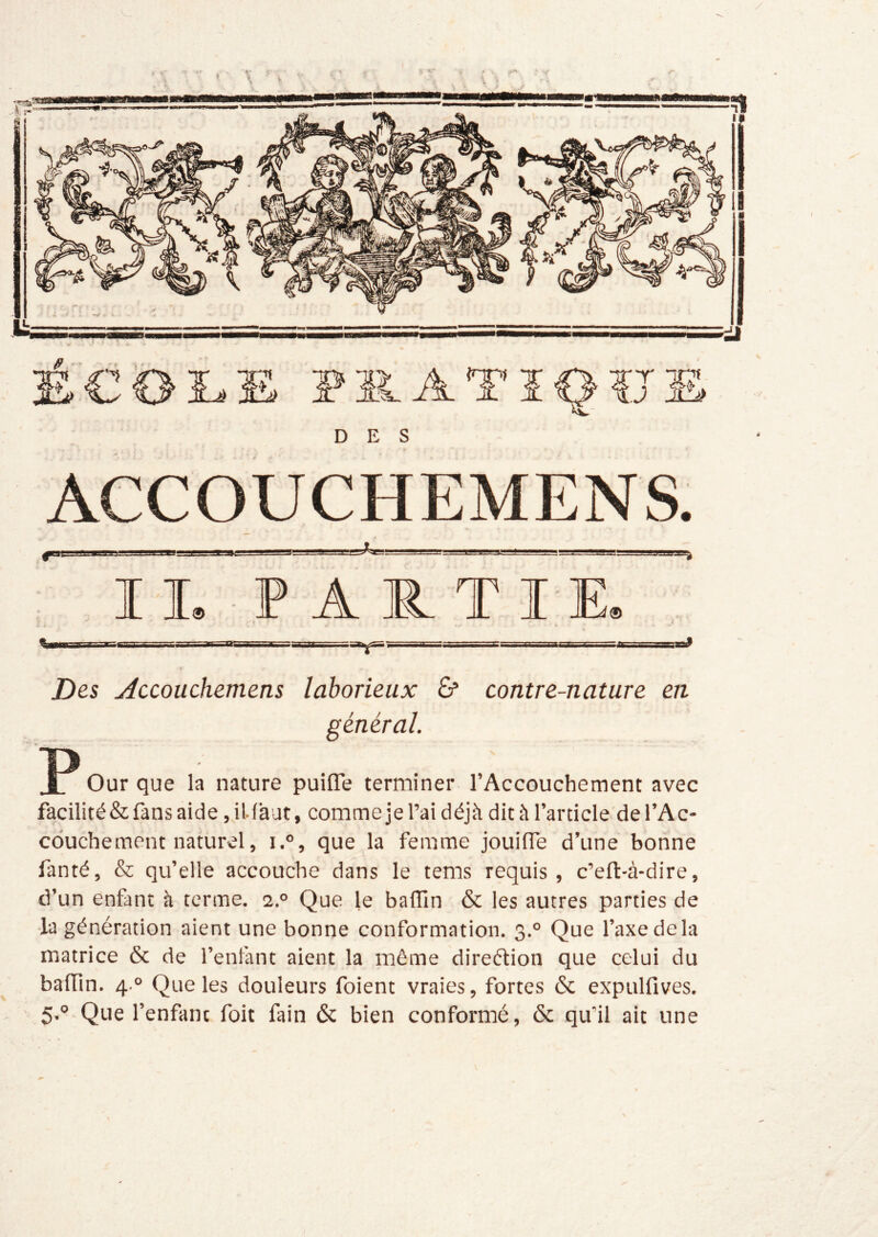 DES ACCOUCHEMENS. I L ■ P A R T I E» Des jiccouchemens laborieux & contre-nature en général. ]P Our que la nature puifle terminer l’Accouchement avec facilité & fans aide, illàut, comme je l’ai déjà dit à l’article de l’Ac- couchement naturel, i.°, que la femme jouilTe d’une bonne fanté, & qu’elle accouche dans le tems requis , c’eft-à-dire, d’un enfant h terme. 2.° Que le baflin & les autres parties de la génération aient une bonne conformation. 3.° Que l’axe de la matrice & de l’enlant aient la môme direétion que celui du baffm. 4.° Que les douleurs foient vraies, fortes & expulfives. 5,° Que l’enfant foit fain 6c bien conformé, ôc qu’il ait une