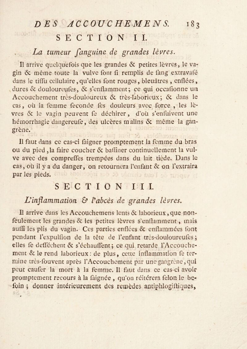 SECTION IL La tumeur fanguine dç grandes lèvres. Il arrive quelquefois que les grandes & petites lèvres, le va- gin & même toute la vulve font fi remplis de fang'extravafé dans le tilTu cellulaire,qu’elles font rouges, bleuâtres, enflées, Vdures & douloureufes, & s’enflamment; ce qui occafionne uii Accouchement très-douloureux & très-laborieux; & dans le cas, où la femme fécondé fes douleurs avec force , les lè- vres & le vagin peuvent fe déchirer, d’où s’enfuivent une hémorrhagie dangereufe, des ulcères malins & même la gan- grène. * Il faut dans ce cas-ci faigner promptement la femme du bras ou du pied ,1a faire coucher & baflîner continuellement la vul- ve avec des comprelTes trempées dans du lait tiède. Dans le cas, où il y a du danger, on retournera l’enfant & on l’extraira par les pieds. SECTION I I I. Einflammation 6* t'abcès de grandes lèvres. Il arrive dans les Accouchemens lents & laborieux,que non- feulement les grandes & les petites lèvres s’enflamment, mais auilî les plis du vagin. Ces parties enflées & enflammées font pendant l’expulfion de la tête de l’enfant très-douloureufes ; elles fe defféchent & s’échauffent; ce qui retarde l’Accouche- ment & le rend laborieux; de plus, cette inflammation fe ter- mine très-fouvent après l’Accouchement par une gangrène, qui peut caufer la mort à la femme. Il faut dans ce cas-ci avoir promptement recours à la faignée , qu'on réitérera félon le be- foin ; donner intérieurement des remèdes antiphlogirtiques.