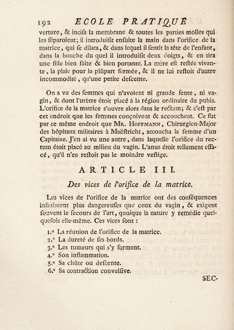 ipî ECOLE FEATIQJUE verture, & incifa la membrane & toutes les parties molles qui les féparoient; il introduifit enfuite la main dans l’orifice de la matrice, qui fe dilata, & dans lequel il fentit la tête de l’enfant, dans la bouche du quel il introduifit deux doigts, & en tira une fille bien faite & bien portante. La mère eft reliée vivan- te , la plaie pour la plûpart fermée, & il ne lai reftoit d’autre incommodité, qu’une petite defcente. On a vu des femmes qui n’avoient ni grande fente, ni va-, gin, & dont l’urètre étoit placé à la région ordinaire du pubis. L’orifice de la matrice s’ouvre alors dans le reélum ; & c’eft par cet endroit que les femmes conçoivent & accouchent. Ce fut par ce même endroit que Mr. Hoffmann , Chirurgien-Major des hôpitaux militaires à Maëftricht, accoucha la femme d’un Capitaine. J’en ai vu une autre, dans laquelle l’orifice du rec- tum étoit placé au milieu du vagin. L’anus étoit tellement effa- cé , qu’il n’en reffoit pas le moindre veftige. ARTICLEIII. jDes vicQs de Vorifîce de la matrice. Les vices de l’orifice de la matrice ont des conféquences infiniment plus dangereufes qué ceux du vagin, & exigent fouvent le fecours de l’art, quoique la nature y remédie quel- quefois elle-même. Ces vices font : 1. ° La réunion de l’orifice de la matrice. 2. ° La dureté de fes bords. 3. ° Les tumeurs qui s’y forment. 4. ° Son inflammation. 5. ° Sa chûte ou defcente. 6. ° Sa contraélioD convulfive. SEC-