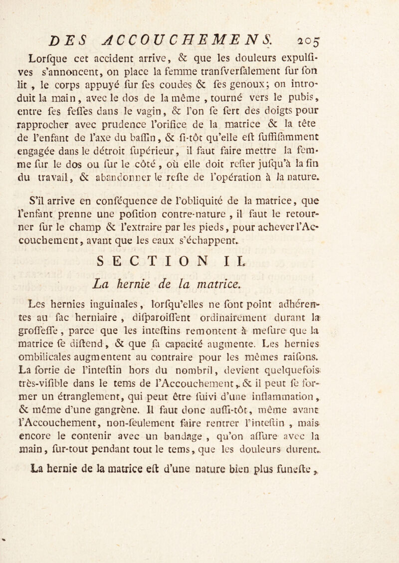 Lorfque cet accident arrive, & que les douleurs expulfi- ves s’annoncent, on place la femme tranfverfalement furfon lit , le corps appuyé fur fes coudes & fes genoux; on intro- duit la main, avec le dos de la même , tourné vers le pubis, entre fes felfes dans le vagin, & l’on fe fert des doigts pour rapprocher avec prudence l’orifice de la matrice & la tête de l’enfant de l’axe du baflîn, & fi-tôt qu’elle eft fufRfamment engagée dans le détroit fupérieur, il faut fltire mettre la fem- me fur le dos ou fur le côté, où elle doit relier jufqu’à la fin du travail, & abandonner le relie de l’opération à la nature. S’il arrive en conféquence de l’obliquité de la matrice, que l’enfànt prenne une pofition contre-nature , il faut le retour- ner fur le champ ôc l’extraire par les pieds, pour achever l’Ac- couchement, avant que les eaux s’échappent. SECTION IL La hernie de la matrice. Les hernies inguinales, lorfqu’elles ne font point adhérent tes au fac herniaire , dilparoiflent ordinairement durant la; grofTefle, parce que les inteflins remontent h' mefure que la matrice fe diftend, »Sc que fa capacité augmente. Les hernies ombilicales augmentent au contraire pour les mêmes raifons. La fortie de l’intertin hors du nombril, devient quelquefois: très-vifible dans le tems de l’Accouchement il peut fe for- mer un étranglement, qui peut être lùivi d’une inflammation, & même d’une gangrène. II faut donc aufïï-tôt, même avant l’Accouchement, non-feulement faire rentrer l’inteflin , mais^ encore le contenir avec un bandage , qu’on affure avec la main, fur-tout pendant tout le tems, que les douleurs durent.. La hernie de la matrice eft d’une nature bien plus funefte,