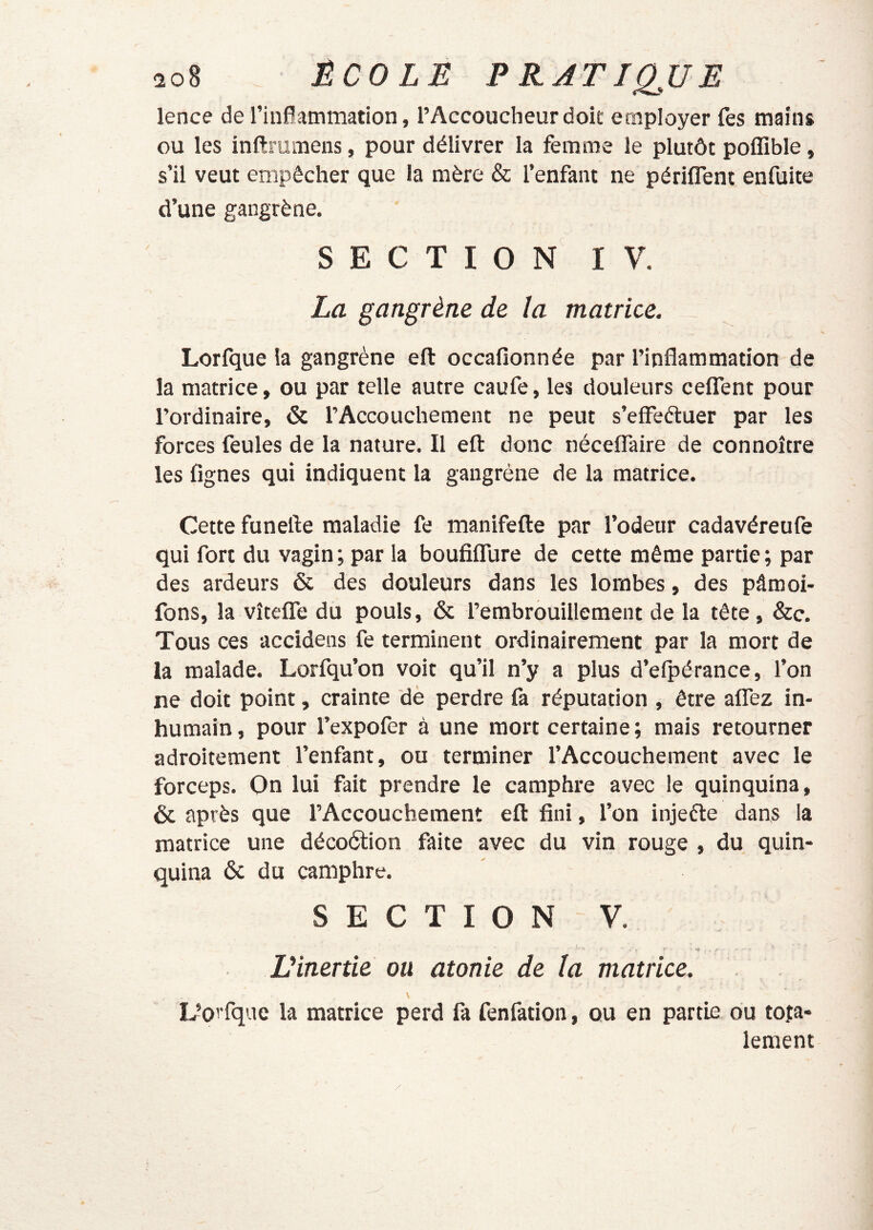 lence de rinflammation, l’Accoucheur doit employer fes mains ou les inftrumens, pour délivrer la femme le plutôt poffible, s’il veut empêcher que la mère & l’enfant ne périlTent enfuite d’une gangrène. SECTION IV. La gangrène de la matrice. Lorfque la gangrène eft occafionnée par l’inflammation de la matrice, ou par telle autre caufe, les douleurs ceflTent pour l’ordinaire, & l’Accouchement ne peut s’effeéluer par les forces feules de la nature. Il eft donc nécelTaire de connoître les Agnes qui indiquent la gangrène de la matrice. Cette funefte maladie fe manifefte par l’odeur cadavéreufe qui fort du vagin; par la bouflflure de cette même partie; par des ardeurs & des douleurs dans les lombes, des pâmoi- fons, la vîtefTe du pouls, & l’embrouillement de la tête, &c. Tous ces accidens fe terminent ordinairement par la mort de la malade. Lorfqu’on voit qu’il n’y a plus d’elpérance, l’on ne doit point, crainte dè perdre fa réputation , être alfez in- humain, pour l’expofer à une mort certaine ; mais retourner adroitement l’enfant, ou terminer l’Accouchement avec le forceps. On lui fait prendre le camphre avec le quinquina, & après que l’Accouchement eft flni, l’on injeéle dans la matrice une décoélion faite avec du vin rouge , du quin- quina & du camphre. SECTION V. Vinertie ou atonie de la matrice. L’oi'fque la matrice perd fa fenfation, ou en partie ou to.ta- lement