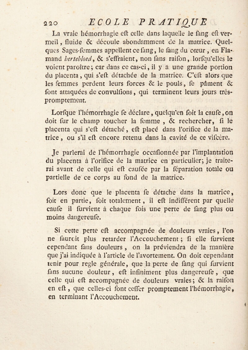 La vraie hémorrhagie eft celle dans laquelle le fang efl: ver- meil , fluide & découle abondamment de la matrice. Quel- ques Sages-femmes appellent ce lang, le fang du cœur , en Fla- mand herîehloed, & s’effraient, non fans raifon, lorfqu’elles le voient paroîcre; car dans ce cas-ci, il y a une grande portion du placenta, qui s’eft détachée de la matrice. C’efi: alors que les femmes perdent leurs forces & le pouls, fe pâment & font attaquées de convulfions, qui terminent leurs jours très- promptement. Lorfque l’hémorrhagie fe déclare, quelqu’en foit la caufe, on doit fur le champ toucher la femme , & rechercher, fi le placenta qui s’efl détaché, efl placé dans l’orifice de la ma- trice , ou s’il eft encore retenu dans la cavité de ce vifcère. Je parlerai de l’hémorrhagie occafionnée par l’implantation du placenta à l’orifice de la matrice en particulier; je traite- rai avant de celle qui eft caufée par la féparation totale ou partielle de ce corps au fond de la matrice. Lors donc que le placenta fe détache dans la matrice, foit en partie, foit totalement, il eft indifférent par quelle caufe il furvient à chaque fois une perte de fang plus ou moins dangereufe. Si cette perte eft accompagnée de douleurs vraies, l’orr ne faurcit plus retarder l’Accouchement ; fi elle furvient cependant fans douleurs , on la préviendra de la manière que j’ai indiquée à l'article de l’avortement. On doit cependant tenir pour réglé générale, que la perte de fang qui furvient fans aucune douleur, eft infiniment plus dangereufe , que celle qui eft accompagnée de douleurs vraies; & la raifon en eft, que celles-ci font ceffer promptement l’hémorrhagie, en terminant l’Accouchement.