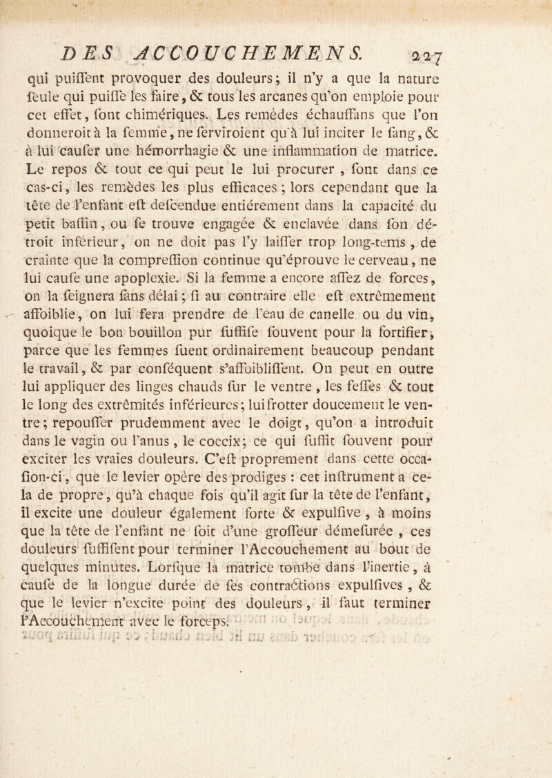 qui puiflent provoquer des douleurs; il n’y a que la nature feule qui puiflTe les faire, & tous les arcanes qu’on emploie pour cet effet, font chimériques., Les remèdes échauffans que l’on donneroità la femme,ne ferviroient qu'à lui inciter le fang,& à lui 'caufer une hémorrhagie & une inflammation de matrice. Le repos & tout ce qui peut le lui procurer , font dans ce cas-ci, les remèdes les plus efficaces ; lors cependant que la tête de l’enfant eft defcendue entièrement dans la capacité du petit baflin, ou fe trouve engagée & enclavée dans fon dé- troit inférieur, on ne doit pas l’y laiflèr trop long-tems , de crainte que la compreffion continue qu’éprouve le cerveau, ne lui caufe une apoplexie. Si la femme a encore affez de forces, on la feignera fans délai ; fi au contraire elle eft extrêmement affbiblie, on lui fera prendre de l’eau de canelle ou du vin, quoique le bon bouillon pur fufBfe fouvent pour la fortifier; parce que les femmes fuent ordinairement beaucoup pendant le travail, & par conféquent s’affoiblifiènt. On peut en outre lui appliquer des linges chauds fur le ventre , les feffes & tout le long des extrémités inférieures; lui frotter doucement le ven- tre ; repouffer prudemment avec le doigt, qu’on a introduit dans .le vagin ou l’anus , le coccix; ce qui fuffit fouvent pour exciter les vraies douleurs. C’eft proprement dans cette occa- fion-ci-, que le levier opère des prodiges : cet inftrument a ce- la de propre, qu’à chaque fois qu’il agit fur la tête de l’enfant, il excite une douleur également forte & expulfive , à moins que la tête de l’enfant ne foit d’une groffeur démefurée , ces douleurs- fuffifent pour terminer l’Accouchement au bout de quelques minutes. Lorfque la matrice tombe dans l’inertie, à caufe de la longue durée de fes contraélions expulfives , & que le levier n’excite point des douleurs,'il faut terminer l’Accouchcment avec le forcépsi ' jo .