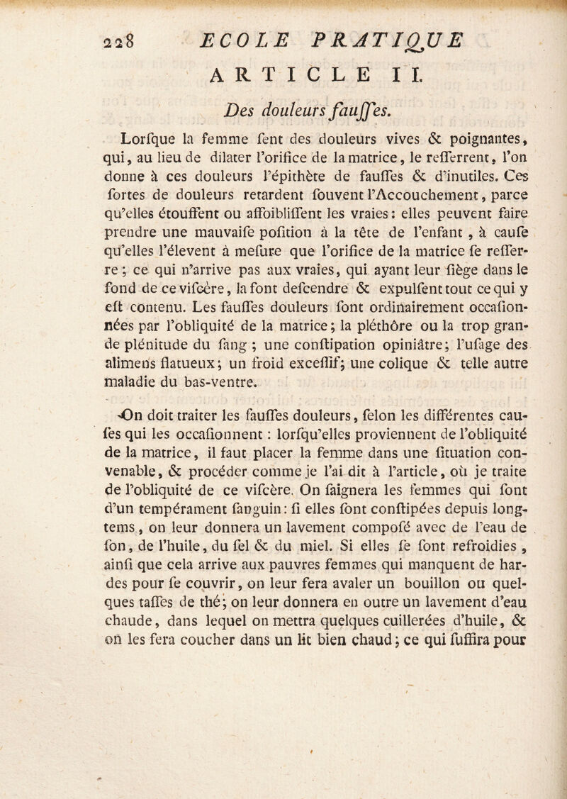 ARTICLE IL Des douleurs fauJJ'es. Lorfque la femme fent des douleurs vives & poignantes, qui, au lieu de dilater l’orifice de la matrice, le reflerrent, l’on donne à ces douleurs l’épithète de faulTes & d’inutiles. Ces fortes de douleurs retardent fouvent l’Accouchement, parce qu’elles étouflfent ou afFoibülTent les vraies : elles peuvent faire prendre une mauvaife pofition à la tête de l’enfant , à caufe qu’elles l’élevent à mefure que l’orifice de la matrice fe refiTer- re ; ce qui n’arrive pas aux vraies, qui ayant leur fiège dans le fond de ce vifeère, la font defcendre & expulfent tout ce qui y eft contenu. Les faulTes douleurs font ordinairement occafion- nées par l’obliquité de la matrice; la pléthôre ou la trop gran- de plénitude du fang ; une conftipation opiniâtre; Tufage des alimens flatueux; un froid exceflif; une colique & telle autre maladie du bas-ventre. On doit traiter les faulTes douleurs, félon les différentes cau- fes qui les occafionnent : lorlqu’elles proviennent de l’obliquité de la matrice, il faut placer la femme dans une fîtuation con- venable, & procéder comme je Tai dit à l’article, où je traite de l’obliquité de ce vifeère. On làignera les femmes qui font d’un tempérament fanguin; fi elles font conftipées depuis long- tems, on leur donnera un lavement compofé avec de l’eau de fon, de l’huile, du fel & du miel. Si elles fe font refroidies , ainfi que cela arrive aux pauvres femmes qui manquent de har- des pour fe coijvrir, on leur fera avaler un bouillon ou quel- ques taffes de thé ; on leur donnera en outre un lavement d’eau chaude, dans lequel on mettra quelques cuillerées d’huile, & on les fera coucher dans un lit bien chaud ; ce qui fulBra pour