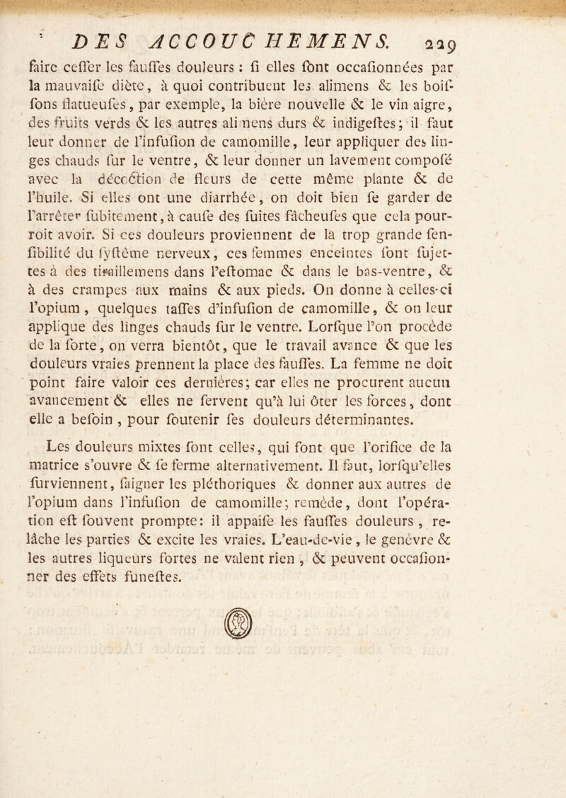 faire cefler les faufies douleurs : fi elles fbnt occafionnées par la mauvaife diète, à quoi contribuent les alimens & les boit* fons flatueufes, par exemple, la bière nouvelle & le vin aigre, des fruits verds & les autres ali nens durs & indigefi:es; il- faut leur donner de rinfufion de camomille, leur appliquer des lin- ges chauds fur le ventre, & leur donner un lavement compofé avec la déccétion de fleurs de cette même plante & de l’huile. Si elles ont une diarrhée, on doit bien fe garder de l’arrêter fubitement,à caufe des fuites fàcheufes que cela pour- roit avoir. Si ces douleurs proviennent de la trop grande fen- fibilité du ryüôme nerveux, ces femmes enceintes font fujet- tes à des tifaillemens dans l’eftomac & dans le bas-ventre, & à des crampes aux mains & aux pieds. On donne à celles-ci l’opium, quelques talTes d’infufion de camomille, & on leur applique des linges chauds fur le ventre. Lorfque l’on procède de la forte, on verra bientôt, que le travail avance & que les douleurs vraies prennent la place des fauflfes. La femme ne doit point faire valoir ces dernières; car elles ne procurent aucun avancement ôc' elles ne fervent qu’à lui ôter les forces, dont elle a befoin , pour foutenir fes douleurs déterminantes. Les douleurs mixtes font celle?, qui font que l’orifice de la matrice s’ouvre & fe ferme alternativement. Il faut, lorfqu’elles flirviennent, faigner les pléthoriques & donner aux autres de l’opium dans l’infufion de camomille; remède, dont l’opéra- tion eft fouvent prompte: il appaife les fauffes douleurs , re- lâche les parties & excite les vraies. L’eau-de-vie , le genèvre & les autres liqueurs fortes ne valent rien , & peuvent occafion- ner des effets funeftes.