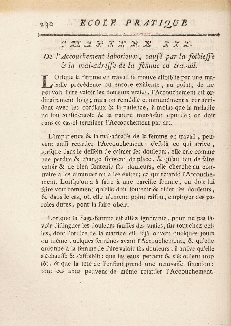 Bum ar^Bii mm P RÂTIQ^UE C Æ JL J? X T JJX JE X X JC. De V Jccouchement laborieux, caufé par la fiibleJJ'e & la mal-adrejj'e de la femme en travaii IOrfque la femme en travail fe trouve alFoiblie par une ma- ^ladie précédente ou encore exillente , au point, de ne pouvoir faire valoir les douleurs vraies, l’Accouchement eft or- dinairement long; mais on remédie communément à cet acci- dent avec les cordiaux & la patience, à moins que la maladie ne foit confidérable 6c la nature tout-à-fait épuifée ; on doit dans ce cas-ci terminer l’Accouchement par art. L’impatience & la mal-adrefle de la femme en travail, peu? vent aufll retarder l’Accouchement : c’eft-là ce qui arrive , lorfque dans le deflein de calnier fes douleurs, elle crie comme une perdue 6c change fouvent de place , 6c qu’au lieu de faire valoir 6c de bien foutenir fes douleurs, elle cherche au con- traire <i les diminuer ou à les éviter; ce qui retarde l’Accouche- ment. Lorfqu’on a îi faire à une pareille femme, on doit lui faire voir comment qu’elle doit foutenir & aider fes douleurs, 6c dans le cas, où elle n’entend point raifon, employer des pa- roles dures, pour la faire obéir. Lorfque la Sage-femme efl: alTez ignorante, pour ne pas fa- voir dillinguer les douleurs fauffes des vraies, fur-tout chez cel- les, dont l’orifice de la matrice efl: déjà ouvert quelques jours ou même quelques femaines avant l’Accouchement, 6c qu’elle ordonne à la femme de faire valoir fes douleurs ; il arrive qu’elle s’échauffe & s’affoiblit; que les eaux percent 6c s’écoulent trop tôt, & que la tête de l’enfant prend une mauvaife fituation : tout ces abus peuvent de môme retarder l’Accouchement. i •k