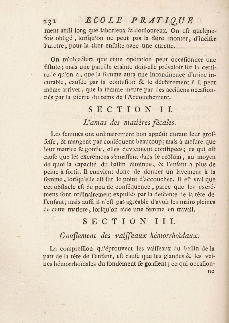 ment auffî long que laborieux & douloureux. On eft quelque- fois obligé , lorfqu’on ne peut pas la faire monter, d’incifer l’urètre, pour la tirer enfuite avec une curette. On m’objectera que cette opération peut occafionner une fiftule ; mais une pareille crainte doit-elle prévaloir fur la certi- tude qu’on a, que la femme aura une incontinence d’urine in- curable, caufée par la contttfion & le déchirement? il peut même arriver, que la femme meure par des accidens occafion- nés par la pierre du tems de rAccouchement. SECTION II. Damas des matières fécales. Les femmes ont ordinairement bon appétit durant leur groC- fefle, & mangent par conféquent beaucoup;mais à mefure que leur matrice fe gonfle, elles deviennent conftipées; ce qui efl: caufe que les excrémens s’amaflent dans le reétum, au moyen de quoi la capacité du baflîn diminue, & l’enfant a plus de peine à fortir. Il convient donc de donner un lavement à la femme , lorfqu’elle efl: fur le point d’accoucher. Il eft vrai que cet obftacle 'efl de peu de conféquence , parce que les excré- mens font ordinairement expuUés par la defcente de la tête de l’enfant; mais auflî il n’eft pas agréable d’avoir les mains pleines de cette matière, lorfqu’on aide une femme en travail. SECTION III. Gonflement des vaijfeaux hémorrhoïdaux. % La compreflîon qu’éprouvent les vaifleaux du baflîn de la part de la tête de l’enfant, eft caufe que les glandes & les vei- nes hémorrhoïdales du fondement fe gonflent; ce qui occafîon- ne