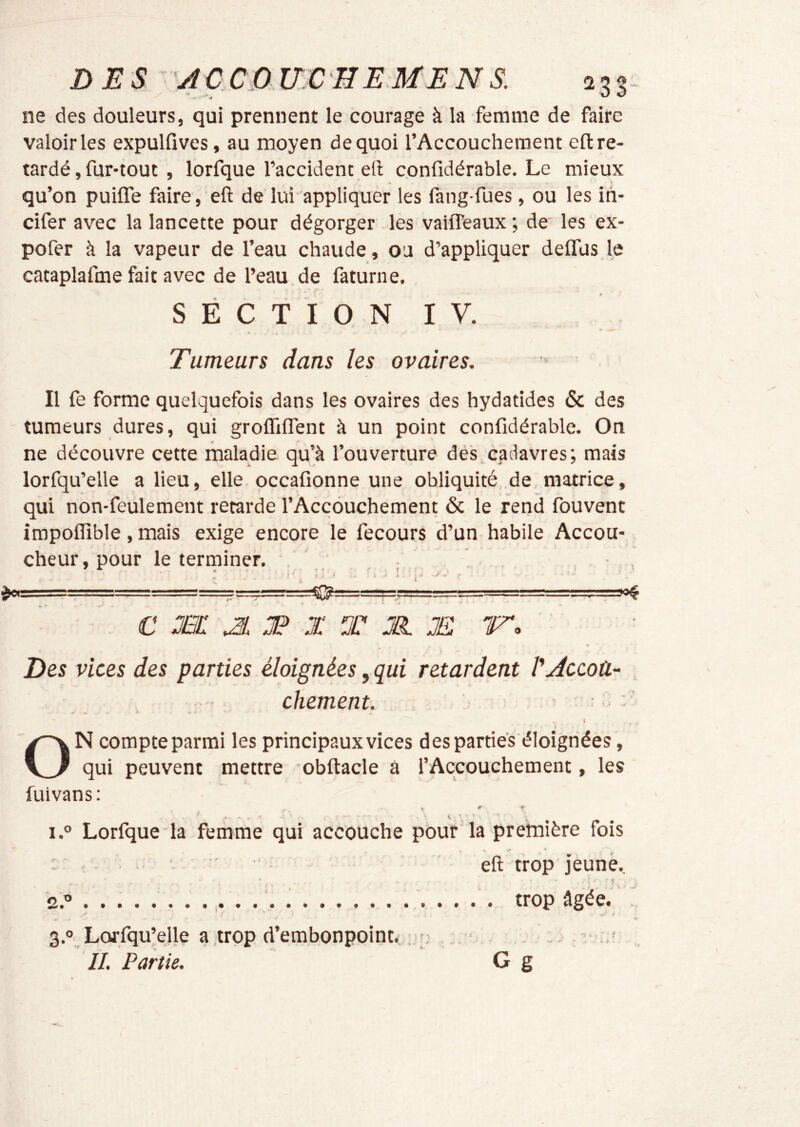 ne des douleurs, qui prennent le courage à la femme de faire valoir les expulfives, au moyen de quoi l’Accouchement efl: re- tardé , fur-tout , lorfque l’accident eft confidérable. Le mieux « 't qu’on puifîe faire, eft de lui-appliquer les fang fues, ou les ih- cifer avec la lancette pour dégorger les vaiffeaux ; de les ex- pofer à la vapeur de l’eau chaude, ou d’appliquer delTus le cataplafme fait avec de l’eau, de faturne. S É C T I O N IV. Tumeurs dans les ovaires. Il fe forme quelquefois dans les ovaires des hydatides & des tumeurs dures, qui groflilTent à un point confidérable. On ne découvre cette maladie qu’à l’ouverture dés,cadavres; mais lorfqu’elle a lieu, elle occafionne une obliquité de matrice, qui non-feulement retarde l’Accouchement & le rend fouvent impoflîble , mais exige encore le fecours d’un habile Accou- cheur, pour le terminer. . L-. ..■■■--= —7'.-■■-T!—!, « J-’-i— \ C Æ: ^ JP X X Jïï F. Des vices des parties éloignées, qui retardent VAccoû- chement. . : « » - 4 ON compte parmi les principaux vices des parties éloignées, qui peuvent mettre obftacle à l’Accouchement, les fuivans: ' ‘ ' . V V i.° Lorfque la femme qui accouche pour la première fois eft trop jeune. 2.0 . trop âgée. 3.0 Lorfqu’ejle a trop d’embonpoint . IL Partie. G g