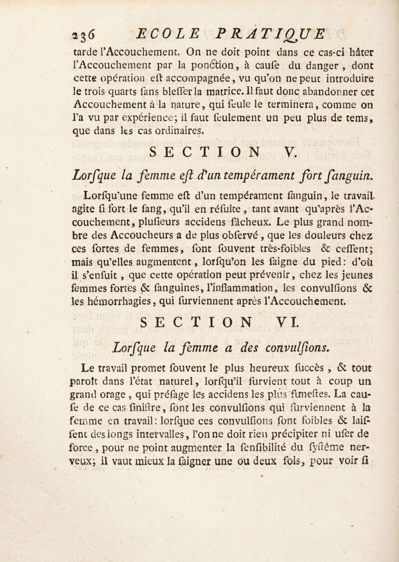 tarde l’Accouchement. On ne doit point dans ce cas-ci hâter l’Accouchement par la pon6tion, à caufe du danger , dont cette opération eft accompagnée, vu qu’on ne peut introduire le trois quarts fans blelTerla matrice. Il faut donc abandonner cet Accouchement à la nature, qui feule le terminera, comme on l’a vu par expérience; il faut feulement un peu plus de tems, que dans les cas ordinaires. SECTION V. Lorfque la femme eft d'un tempérament fort fanguin. Lorfqu’une femme eft d’un tempérament fanguin, le travail agite fi fort le fang, qu’il en réfulte, tant avant qu’après l’Ac- couchement , plufieurs accidens fâcheux. Le plus grand nom- bre des Accoucheurs a de plus obfervé , que les douleurs chez ces fortes de femmes, font fouvent très-foibles & ceffent; mais qu’elles augmentent, lorfqù’on les faigne du pied : d’où il s’enfuit, que cette opération peut prévenir, chez les jeunes femmes fortes ^ fanguines, l’inflammation, les convulfions & les hémorrhagies, qui furviennent après l’Accouchement. SECTION VI. Lorfque la femme a des convulfions. Le travail promet fouvent le plus heureux fuccès , & tout paroît dans l’état naturel, lorfqu’il furvient tout à coup un grand orage , qui préfage les accidens les plus funeftes. La cau- fe de ce cas fmiflre, font les convulfions qui furviennent à la femme en travail: lorfque ces convulfions font foibles & laifi fent des longs intervalles, l’on ne doit rien précipiter ni ufer de force, pour ne point augmenter la fenfibilité du fyftême ner- veux; il vaut mieux la faigner une ou deux fois, pour voir fi