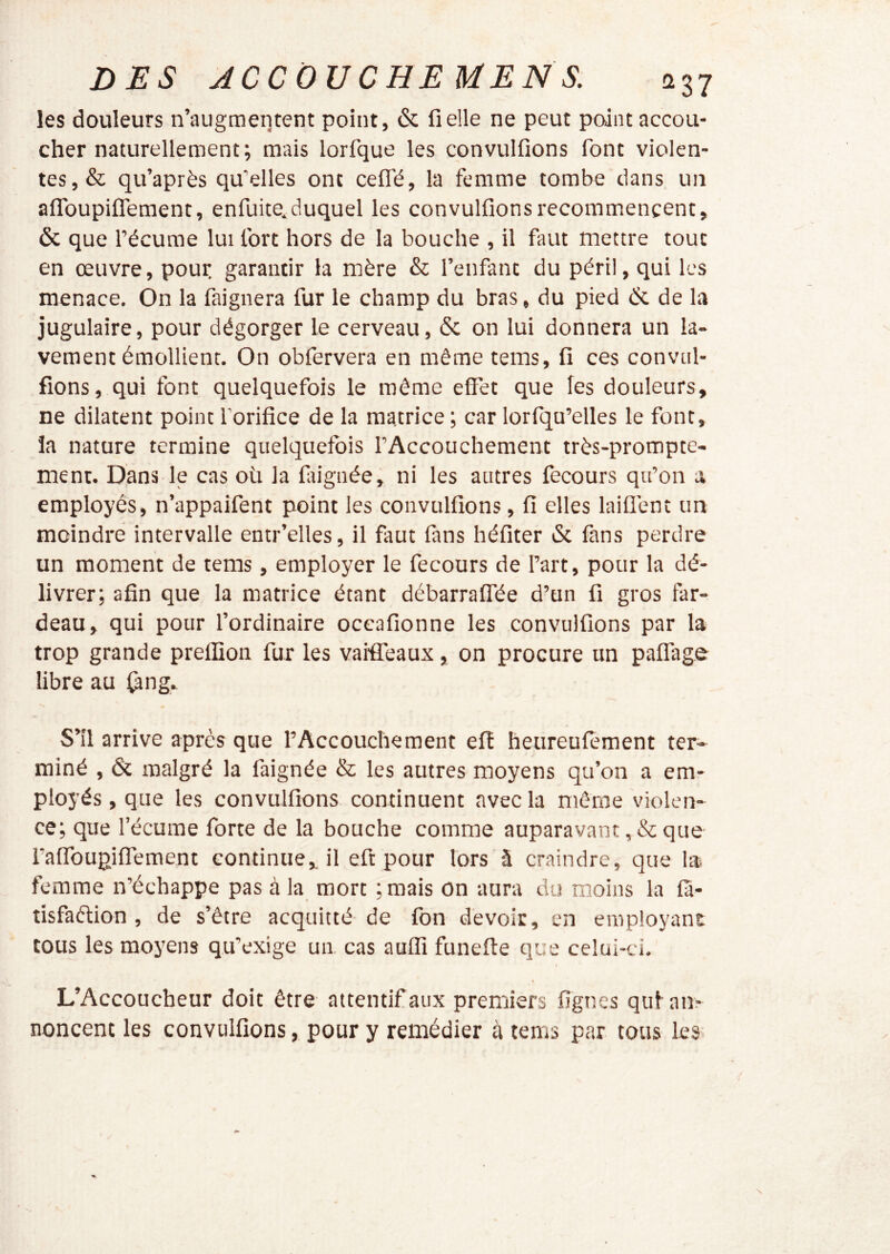 les douleurs n’augmeutent point, & fi elle ne peut point accou- cher naturellement; mais lorfque les convulfions font violen- tes, & qu’après qu’elles ont celTé, la femme tombe dans un afToupifTement, enfuite^duquel les convulfions recommencent, & que l’écume lui fort hors de la bouche , il faut mettre tout en œuvre, pour garantir la mère & l’enfant du péril, qui les menace. On la faignera fur le champ du bras, du pied èc de la jugulaire, pour dégorger le cerveau, & on lui donnera un la- vement émollient. On obfervera en même tems, fi ces convul- fions, qui font quelquefois le même effet que les douleurs, ne dilatent point l’orifice de la matrice; car lorfqu’elles le font, la nature termine quelquefois l’Accouchement très-prompte- ment. Dans le cas oü la fiiignée, ni les autres fecours qu’on a employés, n’appaifent point les convulfions, fi elles laiüènt un moindre intervalle entr’elles, il faut fans héfiter & fans perdre un moment de tems, employer le fecours de l’art, pour la dé- livrer; afin que la matrice étant débarraflée d’un fi gros far- deau, qui pour l’ordinaire occafionne les convulfions par la trop grande prelfion fur les vaiffeaux, on procure un paflage libre au ^ng. •s» S’il arrive après que l’Accouchement eft heureufoment ter- miné , & malgré la faignée & les autres moyens qu’on a em- ployés , que les convulfions continuent avec la même violen- ce; que l’écume forte de la bouche comme auparavant, & que i’affbupiflement continue, il eft pour lors â craindre, que la femme n’échappe pas à la mort ; mais on aura du moins la ffi- tisfaélion , de s’être acquitté de fon devoir, en employant tous les moyens qu’exige un. cas auffi funefte que celui-ci. L’Accoucheur doit être attentif aux premiers figues qufam noncent les convulfions, pour y remédier à tems par tous les