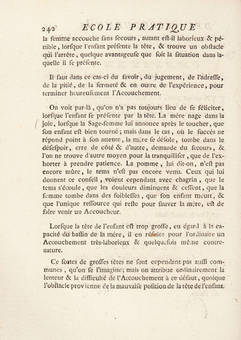 la femme accouche fans fecours, autant efl-il laborieux & pé- nible, lorfque l’enfant préfente la tête, & trouve un obftacle qui rarrêre, quelque avantageufe que fait la Otuation dans la- quelle il fe préfente, H » Il faut dans ce cas-ci du favoir , du jugement, de l’adreffe, de la pitié, de la fermeté & en outre de l’expérience, pour terminer heureufement l’Accouchement. On voit par-là, qu’on n’a pas toujours lieu de fe féliciter, lorfque l’enfant fe préfente par la tête. La mère nage dans la joie, lorfque la Sage-femme lùi annonce après le toucher, que fon enfant eft bien tourné ; mais dans le cas , où le fuccès ne répond point à fon attente, la mère fe défoie, tombe dans le défelpoir, erre de côté & d’autre, demande du fecours, & l’on ne trouve d'autre moyen pour la tranquillifer, que de l’ex- horter à prendre patience. La pomme , lui dit-on , n’efi: pas encore mûre, le teins n’efi: pas encore venu. Ceux qui lui donnent ce confèil , voient cependant avec chagrin , que le teras s’écoule, que les douleurs diminuent & ceflent, que la femme tombe dans des foiblelfes, que Ton enfant meurt, & que l’unique relTource qui refte pour fauver la mère, eft de faire venir un Accoucheur. Lorfque la tête de l’enfant eft trop groffe, eu égard à la ca- pacité du'baffin de la mère, il en râ&lte pour l’ordinaire un Accouchement très-Uborieux & quelquefois même contre- nature. Ce fortes de groffes têtes ne font cependant pas auffi com- munes , qu’on fe l’imagine; mais on attribue ordinairement la lenteur & la difficulté de l’Accouchement à ce défaut, quoique l’übiftacle provienne de la mauvaife polUion de la tête de l’enfant.