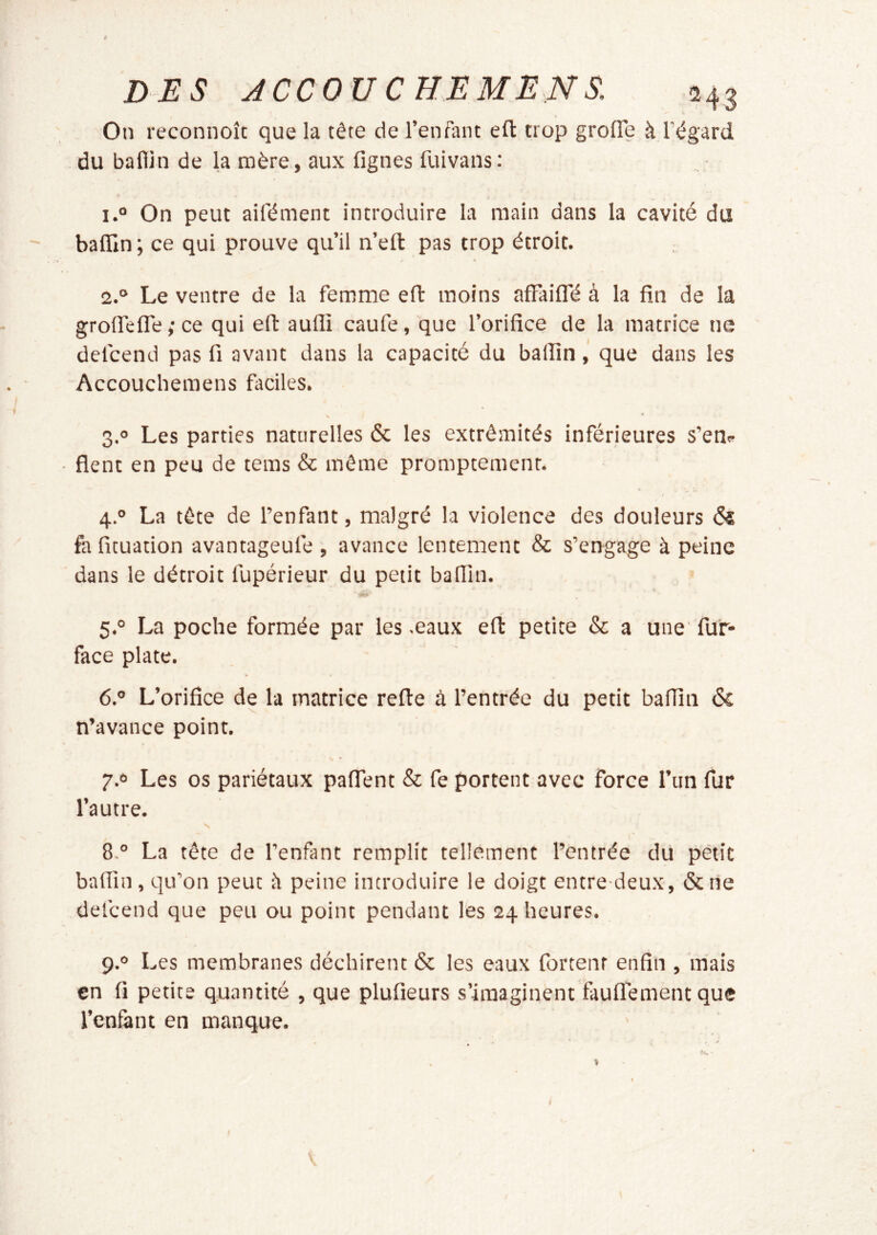 On reconnoîc que la tête de l’enfant eft trop grolTe à l’égard du baflin de la mère, aux figues fuivans: 1. ° On peut aifément introduire la main dans la cavité du bafiln ; ce qui prouve qu’il n’eft pas trop étroit. • 2. ° Le ventre de la femme eft moins afFaiffé à la fin de la grolfelTe ; ce qui efl: aufli caufe, que l’orifice de la matrice ne defcend pas fi avant dans la capacité du balîinque dans les Accouchemens faciles. 3.0 Les parties naturelles & les extrémités inférieures s’em fient en peu de tems & même promptement. 4. ° La tête de l’enfant, malgré la violence des douleurs & fa fituation avantageufe , avance lentement & s’engage à peine dans le détroit fupérieur du petit baflin. 5. ° La poche formée par les .eaux eft petite & a une' fur- face plate. 6. ° L’orifice de la matrice refte à l’entrée du petit baflîn & n’avance point. \ * 7.0 Les os pariétaux pafTent & fe portent avec force l’im fur l’autre. 8. ° La tête de l’enfant remplit tellement l’entrée du petit bafiin, qu’on peut il peine introduire le doigt entre deux, &ne defcend que peu ou point pendant les 24 heures. 9. ° Les membranes déchirent & les eaux fortenr enfin , mais en fi petite quantité , que plufieurs s’imaginent faulTement que l’enlànt en manque.