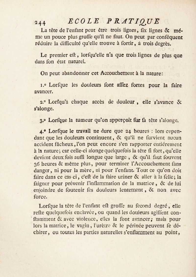 La tête de l’enfant peut être trois lignes, fix lignes & mê- me un pouce plus grofle qu’il ne faut. On peut par conféquent réduire la difficulté qu’elle trouve à fortir, à trois degrés. r Le premier eft, lorfqu’elle n’a que trois lignes de plus que dans fon état naturel. On peut abandonner cet Accouchement à la nature: i.o Lorfque les douleurs font affez fortes pour la faire avancer. 2. ° Lorfqu’à chaque accès de douleur » elle s’avance & s’alonge. 3. » Lorfque la tumeur qu’on apperçoit fur là tête s’alonge. 4. ® Lorfque le travail ne dure que 24 heures : lors cepen- dant que les douleurs continuent, & qu’il ne furvient aucun accident fâcheux,l’on peut encore s’en rapporter entièrement à la nature; car celle-ci alongequelquefois la tête lî fort, qu’elle devient deux fois auffi longue que large , & qu’il, faut fouvent ■ 36 heures & même plus, pour terminer l’Accouchement fans danger, ni pour la mère, ni pour l’enfant. Tout ce qu’on doic faire dans ce cas-ci, c’eft de la faire uriner & aller à la felle; la faigner pour prévenir l’inflammation de la matrice, & de lui enjoindre de foutenir fes douleurs lentement, ôc non avec force. Lorfque la tête de l’enfant eft grofle au fécond degré, elle refte quelquefois enclavée, ou quand les douleurs agiflént con- ■ ftamment & avec violence, elles la font avancer; mais pour lors la matrice, le vagin, l’urètre & le périnée peuvent fe dé- chirer, ou toutes les parties naturelles s’enflamment au point.