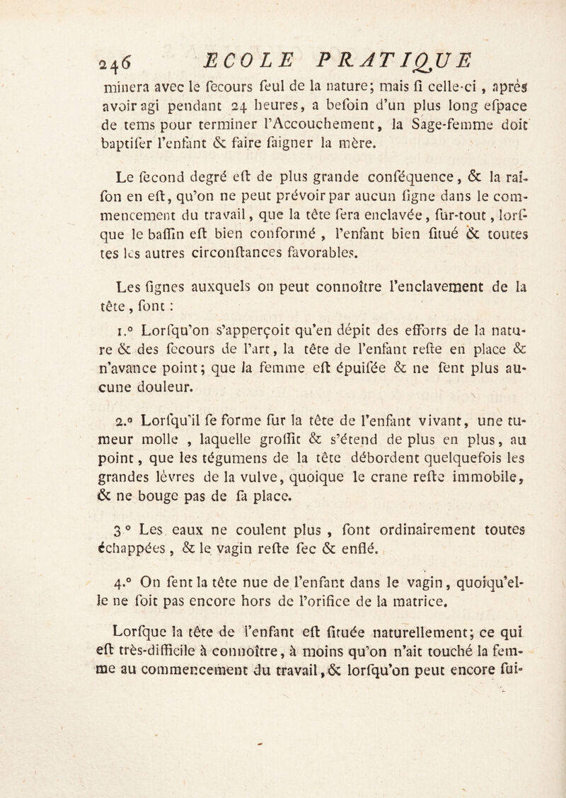 245 ECOLE PR.ATIQJJE minera avec le recours feul de la nature; mais fi celle-ci, après avoir agi pendant 24 heures, a befoin d’un plus long efpace J de tems pour terminer l’Accouchement, la Sage-femme doit' baptifer Tentant & faire faigner la mère. Le fécond degré eft de plus grande conféquence, & la raî- fon en eft, qu’on ne peut prévoir par aucun figne dans le com- mencement du travail, que la tête fera enclavée, fur-tout, lorfi que le baffin eft bien conformé , l’enfant bien fitué & toutes tes les autres circonftances favorables. 1 Les fignes auxquels on peut connoître Tenclavement de la tête, font : 1° Lorfqu’on s’apperçoit qu’en dépit des efForts de la natu- re & des fecours de Tart, la tête de l’enfant refte en place & n’avance point; que la femme eft épuifée & ne fent plus au- cune douleur. 2.® Lorfqu'il fe forme fur la tête de Tenfant vivant, une tu- meur molle , laquelle groflit & s’étend déplus en plus, au point, que les tégumens de la tête débordent quelquefois les grandes lèvres de la vulve, quoique le crâne refte immobile, & ne bouge pas de fa place. 3 ^ Les eaux ne coulent plus , font ordinairement toutes échappées , & le vagin refte fec & enflé. « 4.° On fent la tête nue de l’enfant dans le vagin, quoiqu’el- le ne foit pas encore hors de l’orifice de la matrice, Lorfque la tête de Tenfant eft fituée naturellement; ce qui eft très-difficile à connoître, à moins qu’on n’ait touché la fem- me au commencement du travail,& lorfqu’on peut encore fui-