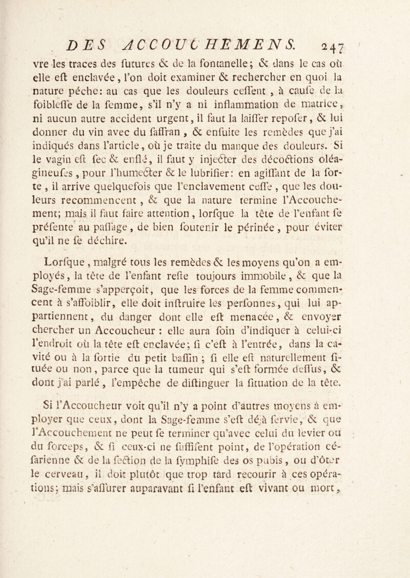 vre-les traces des futures 6: de la fontanelle; & dans le cas où elle eft enclavée , l’on doit examiner & rechercher en quoi la nature pèche: au cas que les douleurs celfent > à caufe de lu foiblefl'e de la femme, s’il n’y a ni inflammation de matrice, ni aucun autre accident urgent, il faut la laifl'er repofer, & lui donner du vin avec du faffran , & enfuite les remèdes que j’ai indiqués dans l’article, où je traite du manque des douleurs. Si le vagin efl fec & enflé, il faut y injeéter des décodions oléa- gineufes , pour fhumeôler & le lubrifier: en agiflant de la for- te , il arrive quelquefois que l’enclavement ccfl’e , que les dou- leurs recommencent , & que la nature termine l’Accouche- ment; mais il fiiut faire attention , lorfque la tète de l’enfant fe préfente au pafiage, de bien foutenir le périnée, pour éviter qu’il ne fe déchire. Lorfque , malgré tous les remèdes & les moyens qu’on a em- ployés , la tête de l’enfant refte toujours immobile, & que la Sage-femme s’apperçoit, que les forces de la femme commen- cent h s’affoiblir, elle doit inftruire les perfonnes, qui lui ap- partiennent , du danger dont elle eft menacée, & envoyer chercher un Accoucheur : elle aura foin d’indiquer à celui-ci l’endroit où la tête eft enclavée; fi c’efl: ii l’entrée, dans la ca- vité ou à la fortie du petit balfin ; fi elle eft naturellement fî- tuée ou non , parce que la tumeur qui s’eft formée defl'us, & dont j’ai parlé , l’empêche de diftinguer la fituation de la tête. Si l’Accoucheur voit qu’il n’y a point d’autres moyens à em- ployer que ceux, dont la Sage-femme s’efl déjà fervie, & que l’Accouchement ne peut fe terminer qu’avec celui du levier ou du forceps, & fi ceux-ci ne fiiffifent point, de l’opération cé- farienne &' de la feétion de la fymphife des os pubis, ou d’ôter le cerveau, il doit plutôt que trop tard recourir à ces opéra- lions; rpais s’aflùrer auparavant fi l’enfiint eft vivant ou mort,