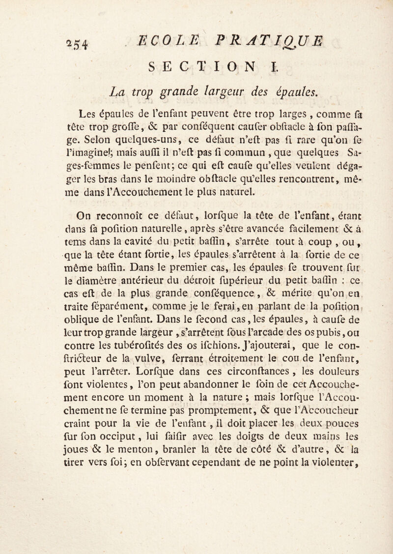 ^54 ECO L JS P E JTIQ^UE SECTION I. La trop grande largeur des épaules. Les épaules de l’enfant peuvent être trop larges , comme (a tête trop grofle, 6c par conféquent caufer obftacle à fon pafla- ge. Selon quelques-uns, ce défaut n’eft pas fi rare qu’on fe l’imagine!; mais aufli il n’eft pas fi commun , que quelques Sa- ges-femmes le penfent; ce qui eft caufe qu’elles veulent déga- ger les bras dans le moindre obftacle qu’elles rencontrent, mê- me dans l’Accouchement le plus naturel. On reconnoît ce défaut, lorfque la tête de l’enfant, étant dans fa pofition naturelle, après s’être avancée facilement 6c à tems dans la cavité duipetit baflîn, s’arrête tout à coup , ou , que la tête étant fortie, les épaules s’arrêtent à la fortie de ce même balïin. Dans le premier cas,, les épaules fe trouvent fut le diamètre antérieur du détroit fupérieur du petit badin : ce cas eft de la plus grande conféquence, & mérite qu’on en. traite féparément, comme je le ferai , en parlant de la pofition . oblique de l’enfant. Dans le fécond cas,les épaules, à caufe de leur trop grande largeur , s’arrêtent fous l’arcade des os pubis, ou contre les tubérofités des os ifchions. J’ajouterai , que le con- ftriôleur de la vulve, ferrant étroitement le cou de l’enfant, peut l’arrêter. Lorfque dans ces circonftances , les douleurs font violentes, l’on peut abandonner le loin de cet Accouche- ment encore un moment à la nature ; mais lorfque l’Accou- , t chementne fe termine pas promptement, 6c que l’Accoucheur craint pour la vie de l’enfant, il doit placer les deux pouces fur fon occiput, lui làifir avec les doigts de deux mains les joues 6c le menton, branler la tête de côté 6c d’autre, 6c la tirer vers foi; en obfervant cependant de ne point la violenter,