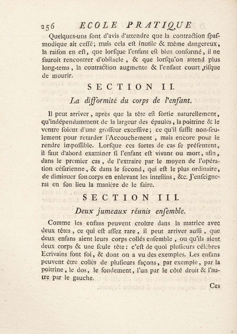 Quelques-uns font d’avis d’attendre que la contraéliion fpaf- inodique ait ceffé; mais cela elt inutile & même dangereux, la raifon en eft, que lorfque Tentant eft bien conformé, il ne fauroit rencontrer d’obftacle , & que lorfqu’on attend plus long-tems, la contraélion augmente & Tenfant court ^rifque de mourir. SECTION IL La difformité du corps de Penfant. Il peut arriver, après que la tête eft fortie .naturellement, qu’indépendamment de la largeur des épaules, la poitrine & le ventre foient d’une grofteur exceffîve; ce qu’il fuffit non-feu- lement pour retarder l’Accouchement , mais encore pour le rendre impoffible. Lorfque ces fortes de cas fe préfentent, il faut d’abord examiner fi Tenfant eft: vivant ou mort, afin, dans le premier cas, de l’extraire par le moyen de l’opéra- tion céfarienne, & dans le fécond, qui eft: le plus ordinaire, de diminuer fon corps en enlevant les inteftins, &c. J’enfeigne- rai en fon lieu la manière de le faire. S E C T 1 O N I I 1. Deux jumeaux réunis enfemhle. Comme les enfans peuvent croître dans la matrice avec deux têtes, ce qui eft: alfez rare , il peut arriver aufli , que deux enfans aient leurs corps collés enfemble , ou qu’ils aient deux corps & une feule tête : c’eft de quoi plufieurs célèbres Ecrivains font foi, & dont on a vu des exemples. Les enfans peuvent être collés de plufieurs façons, par exemple, par la poitrine, le dos, le fondement, Tun par le côté droit & l’au- tre par le gauche. Ces